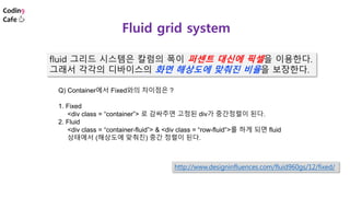 fluid 그리드 시스템은 칼럼의 폭이 퍼센트 대신에 픽셀을 이용한다.
그래서 각각의 디바이스의 화면 해상도에 맞춰진 비율을 보장한다.
Fluid grid system
http://www.designinfluences.com/fluid960gs/12/fixed/
Q) Container에서 Fixed와의 차이점은 ?
1. Fixed
<div class = “container”> 로 감싸주면 고정된 div가 중간정렬이 된다.
2. Fluid
<div class = “container-fluid”> & <div class = “row-fluid”>를 하게 되면 fluid
상태에서 (해상도에 맞춰진) 중간 정렬이 된다.
 