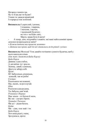 23
Негаразд чинити так.
Ну то й що,що ти будяк?
З нами ти завждипривітний
І в природітеж помітний.
Вихователь:І дорослий, ідитина,
І пташина, і тварина,
І метелик, і жучок,
і маленький будячок –
всі хто є на білім світі,.
Мають право бути й жити!
- А тепер, діти, подумайте і скажіть: які ваші найголовніші права
допомоглипригадатиці квіти?
« Кожна дитина маєправона життя»
« Дитина маєправо, щоб до неї ставилися, як до рівної з усіма»
Вихователь:Молодці! Тож давайте потішимо сумного Будячка, щоб у
нього висохлислізки.
(Аж тут з’являється Баба Карга)
Баба Карга
Дивина: однестебло,
А дві квітки тут зросло.
Залишу, давай, одненьку,
Другу ж заберусобі.
Брат:
Ні! Бабусенько, рідненька,
пожалій, так не роби!
Сестра:
Разом жити ми повинні,
Нас, малих, не роззлучай.
Обоє
Разом ми одна родина,
Ти, бабусю, пам’ятай.
Ромашка і Нарцис
Нам земля – то батько й мати,
Всі ми – сестриі брати.
Троянда і Тюльпан
Ми усі – рідня багата.
Будяк
Ми – сімя, тож знай і ти.
Баба Карга
Хоч нема рідні у мене,
Зрозуміла я, проте:
 
