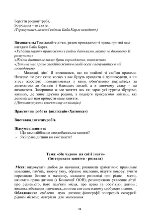 24
Берегти родинутреба,
Бо родина– то святе.
(Торкнувшись кожної квітки Баба Карга виходить)
Вихователь:Тож давайте дітки, разом пригадаємо ті права, про які нам
нагадала Баба Карга.
«Усі діти мають правожити і своїми батьками, нікому не дозволено їх
розлучати»
«Жодна дитина не може бути скривджена, зневажена»
«Дитина маєправоспокійно жити в своїй оселі і почуватися в ній
господарем»
- Молодці, діти! Я впевнилася, що ви знайомі зі своїми правами.
Нагадаю ще раз: якщо когось з вас будуть кривдити й принижувати, а чи
хтось жорстоко поводитиметься з вами, обов’язково звертайтеся за
допомогою до батьків і близьких людей, а в дитячому садку – до
вихователя. Завершимо ж ми заняття ось як: зараз усі гуртом збудуємо
хатинку, де живе дружна родина, а подвір’я прикрасимо квітами, які
допомагалинам провести наше заняття.
( Діти виконують колективну аплікацію)
Практична робота (аплікація«Хатинка»)
Виставка дитячихробіт.
Підсумок заняття:
- Що вам найбільше сподобалосьна занняті?
- Які права дитини ви вже знаєте?
Тема: «Як чудово на світі знати»
(Інтегроване заняття - розвага)
Мета: виховувати любов до навчання; розвивати граматично правильне
мовлення, пам'ять, творчу уяву, образне мислення, відуття коьору; учити
передавати бачене в малюнку, складати розповіді про рідне місто,
називати права дитини (з Конвенції ООН); розширювати уявлення дітей
про ріднемісто, його пам’ятні місця, про права та обов’язки дитини;
викликатибажання навчатись, допомагатиодне одномуздобуватизнання.
Обладнання: емблеми прав дитини; фотографії попередніх екскурсій
рідним містом; матеріали для малювання
 