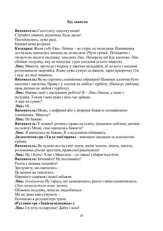 25
Хід заняття
Вихователь:Сьогодніу садочкуказка!
Слухайте уважно, рідненькі, будь ласка!
Посміхнулись, дуже раді,
Кращої нема розради
Казкарка:Жили собіЛінь- Ліниця – не стара, не молодиця. Племінника
доглядала, навчатись малому не дозволяла. (Чути грюкіт. Позіхаючи і
тягнучі по підлозі подушку, заходить Лінь. Попереду неї йде хлопчик. Лінь
обнімає подушку, яку не випускає з рук уподовж усього заняття).
Лінь: Миколо, проходь і відразу у ліжечко вкладайся, ні до кого з милими
розмовамине звертайся. Я вже дуже сумую за ліжком, зараз цукерочку з'їм
і піду до люлі нишком.
Вихователь:Як не соромно,племінника ображати!Повинен хлопчик бути
веселим і завзятим. Права є у хлопця на любов і турботу. (Показує емблему
прав дитини на любов і турботу).
Лінь: Навіщо мені з піклування робота?Я – Лінь-Ліниця, у мене є
подушка. Тільки з нею граю і весь час дрімаю.
А вам не сумно?
Лінь: Ні.
Вихователь:Може, з цифрами або з літерами бажаєте познайомити
племінника Миколу?
Лінь: Не бажаю.
Вихователь:У кожної дитини є право на освіту. (показати емблему дитини
на освіту) Може, самі навчатись бажаєте?
Лінь: Я навчатись не бажаю, Я з подушкоюобнімаюсь.
Дидактична гра «Ти та твої права» - виконати завдання за допомогою
кубика.
Вихователь:Як чудово все на світі знати, вміти читати, лічити, писати,
розумнимидітьми зростати, правасвої реалізувати!
Лінь: Ну і йдіть! А ми з Миколою – до ліжка! (збирається йти).
Вихователь:Зачекайте! Не поспішайте!
Разом з дітками пограйте!
Зрозумієте, що навчатись –
Це неначе як змагатись.
Перемогу одержав і нової забажав.
Лінь: (позіхаючи) Ну гаразд, ми залишаємось, разом з вами понавчаємось.
(Лінь намагається знову лягти).
Облиште подушку, вона не знадобиться.
Ми не дамо вам сумувати –
Починемо в розумніігри грати.
(Рухлива гра «Знайди відповідь»)
Лінь: І я хочу подарунки! Дайте і мені!
 