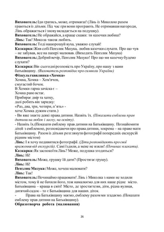 26
Вихователь:Іди гратись, може, отримаєш! (Лінь із Миколою разом
граються із дітьми. Під час гривони програють. Не отримавшинагороди,
Лінь ображається і зновувкладається на подушку).
Вихователь:Не ображайся, а краще скажи: ти казочкилюбиш?
Лінь: Так! Микола також любить.
Вихователь:Тодінашорошуй вуха, уважно слухай!
Казкарка:Жив собіПензлик Мазука, любив казочкислухати. Про що чув
– не забував, все на папері малював. (Виходить Пензлик Мазука)
Вихователь:Добрийвечір, Пензлик Мазуко! Про що ми казочкубудемо
слухати?
Казкарка:Він сьогоднірозповість про Україну, про нашу з вами
батьківщину. (Вихователь розповідаєпро символи України)
Фізкультхвилинка «Хомка»
Хомка, Хомка – Хом'ячок,
смугастий бочок.
В Хомки гарна зачіска є –
Хомка рано встає.
Прибирає двір та хатку,
далі робить він зарядку:
«Раз, два, три, чотири, п’ять» -
хоче Хомка дужим стати.)
- Ви вже знаєте деякі права дитини. Назвіть їх. (Показати емблеми прав
дитини на любов і ласку, на освіту).
- Назвіть їх.(Показати емблему прав дитини на Батьківщину. Познайомити
дітей з емблемою, розповідаючипро правадитини, зокрема – на право мати
Батьківщину. Разом із дітьми розглянутифотографії попередніх екскурсій
рідним містом)
Лінь: І я хочу подивитися фотографії. (Діти розповідають просвої
враження від екскурсій). Самі їздили, а мене не взяли! (Починає плакати).
Казкарка:Як заспокоїтиЛінь? Може, подушка згодиться?
Лінь: Ні!
Вихователь:Може, грушку їй дати? (Простягаєгрушу).
Лінь: Ні!
Пензлик Мазука:Може, хочеш малювати?
Лінь: Так!
Вихователь:Починаймо працювати! Лінь і Миколка з нами не ходили
містом, тому й не бачили його, тож намалюємо для них наше рідне місто.
Батьківщина – краща в світі! Місто, де зростаєтеви, діти, рідна вулиця,
дитячийсадок– то є Батьківщина для наших діток.
- Права на Батьківщину маємо, емблему разом ми згадаємо. (Показати
емблему прав дитини на Батьківщину).
Образотворча робота (малювання)
 