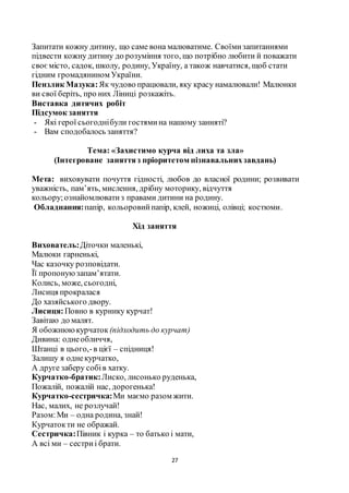 27
Запитати кожну дитину, що саме вона малюватиме. Своїмизапитаннями
підвести кожну дитину до розуміння того, що потрібно любити й поважати
своє місто, садок, школу, родину, Україну, а також навчатися, щоб стати
гідним громадянином України.
Пензлик Мазука:Як чудово працювали, яку красу намалювали! Малюнки
ви свої беріть, про них Ліниці розкажіть.
Виставка дитячих робіт
Підсумок заняття
- Які герої сьогоднібули гостямина нашому занняті?
- Вам сподобалось заняття?
Тема: «Захистимо курча від лиха та зла»
(Інтегроване заняттяз пріоритетом пізнавальнихзавдань)
Мета: виховувати почуття гідності, любов до власної родини; розвивати
уважність, пам’ять, мислення, дрібну моторику, відчуття
кольору;ознайомлюватиз правами дитини на родину.
Обладнання:папір, кольоровийпапір, клей, ножиці, олівці; костюми.
Хід заняття
Вихователь:Діточки маленькі,
Малюки гарненькі,
Час казочку розповідати.
Її пропонуюзапам’ятати.
Колись, може, сьогодні,
Лисиця прокралася
До хазяйського двору.
Лисиця:Повно в курнику курчат!
Завітаю до малят.
Я обожнююкурчаток (підходить до курчат)
Дивина: однеобличчя,
Штанці в цього,-в цієї – спідниця!
Залишу я однекурчатко,
А друге заберу собів хатку.
Курчатко-братик:Лиско, лисонько руденька,
Пожалій, пожалій нас, дорогенька!
Курчатко-сестричка:Ми маємо разом жити.
Нас, малих, не розлучай!
Разом:Ми – одна родина, знай!
Курчатокти не ображай.
Сестричка:Півник і курка – то батько і мати,
А всі ми – сестриі брати.
 