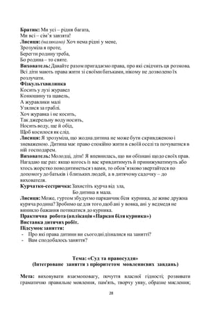 28
Братик: Ми усі – рідня багата,
Ми всі – сім’я завзята!
Лисиця:(налякано) Хоч нема рідні у мене,
Зрозуміла я проте,
Берегти родинутреба,
Бо родина– то святе.
Вихователь:Давайте разом пригадаємо права, про які свідчить ця розмова.
Всі діти мають права жити зі своїмибатьками, нікому не дозволено їх
розлучати.
Фізкультхвилинка
Косить у лузі журавел
Конюшину та щавель,
А журавлики малі
Узялися за граблі.
Хоч журавка і не косить,
Так джерельну водуносить,
Носить воду, ще й обід,
Щоб косилося як слід.
Лисиця:Я зрозуміла, що жоднадитина не може бути скривдженоюі
зневаженою. Дитина має право спокійно жити в своїйоселіта почуватися в
ній господарем.
Вихователь:Молодці, діти! Я впевнилась, що ви обізнані щодо своїхправ.
Нагадаю ще раз: якщо когось із вас кривдитимуть й принижуватимуть або
хтось жорстко поводитиметьсяз вами, то обов’язковозвертайтеся по
допомогудо батьків і близькихлюдей, а в дитячомусадочку – до
вихователя.
Курчатко-сестричка:Захистіть курча від зла,
Бо дитина я мала.
Лисиця:Може, гуртом збудуємо парканчик біля курника, де живе дружна
куряча родина?Зробимо цедля того,щоб ані у вовка, ані у ведмедя не
виникло бажання потикатися до курника.
Практична робота (аплікація«Паркан білякурника»)
Виставка дитячихробіт.
Підсумок заняття:
- Про які права дитини ви сьогоднідізналися на занятті?
- Вам сподобалось заняття?
Тема: «Суд та правосуддя»
(Інтегроване заняття з пріоритетом мовленнєвих завдань)
Мета: виховувати взаємоповагу, почуття власної гідності; розвивати
граматично правильне мовлення, пам'ять, творчу уяву, образне мислення;
 