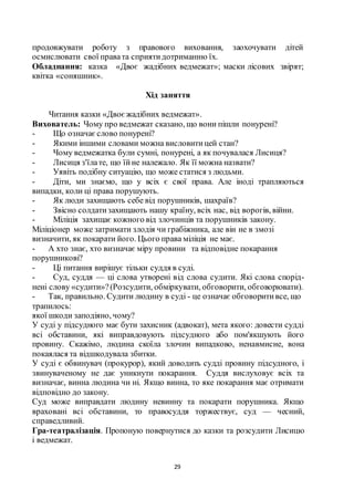 29
продовжувати роботу з правового виховання, заохочувати дітей
осмислювати свої правата сприятидотриманню їх.
Обладнання: казка «Двоє жадібних ведмежат»; маски лісових звірят;
квітка «соняшник».
Хід заняття
Читання казки «Двоєжадібних ведмежат».
Вихователь: Чому про ведмежат сказано, що вони пішли понурені?
- Що означаєслово понурені?
- Якими іншими словами можна висловитицей стан?
- Чому ведмежатка були сумні, понурені, а як почувалася Лисиця?
- Лисиця з'їлате, що їйне належало. Як її можна назвати?
- Уявіть подібну ситуацію, що може статися з людьми.
- Діти, ми знаємо, що у всіх є свої права. Але іноді трапляються
випадки, коли ці права порушують.
- Як люди захищають себе від порушників, шахраїв?
- Звісно солдатизахищають нашу країну, всіх нас, від ворогів, війни.
- Міліція захищає кожного від злочинців та порушників закону.
Міліціонер може затримати злодія чи грабіжника, але він не в змозі
визначити, як покарати його. Цього права міліція не має.
- А хто знає, хто визначає міру провини та відповідне покарання
порушникові?
- Ці питання вирішує тільки суддя в суді.
- Суд, суддя — ці слова утворені від слова судити. Які слова спорід-
нені слову «судити»?(Розсудити, обміркувати, обговорити, обговорювати).
- Так, правильно. Судити людину в суді - це означає обговоритивсе, що
трапилось:
якої шкоди заподіяно, чому?
У суді у підсудного має бути захисник (адвокат), мета якого: довести судді
всі обставини, які виправдовують підсудного або пом'якшують його
провину. Скажімо, людина скоїла злочин випадково, ненавмисне, вона
покаялася та відшкодувала збитки.
У суді є обвинувач (прокурор), який доводить судді провину підсудного, і
звинуваченому не дає уникнути покарання. Суддя вислуховує всіх та
визначає, винна людина чи ні. Якщо винна, то яке покарання має отримати
відповідно до закону.
Суд може виправдати людину невинну та покарати порушника. Якщо
враховані всі обставини, то правосуддя торжествує, суд — чесний,
справедливий.
Гра-театралізація. Пропоную повернутися до казки та розсудити Лисицю
і ведмежат.
 