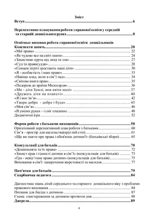 4
Зміст
Вступ............................................................................................................6
Перспективне плануванняроботи з правовоїосвіти у середній
та старшій дошкільнихгрупах..................................................................8
Освітньо-виховна робота з правовоїосвіти дошкільників
Конспекти занять......................................................................................20
«Мої права» ................................................................................................ 22
«Як чудово все на світі знати».................................................................... 24
«Захистимо курча від лиха та зла» ............................................................. 27
«Суд та правосуддя»................................................................................... 28
«Сонцем зігріті зростають наші діти» ........................................................ 30
«Я - особистість і маю право» .................................................................... 33
«Навіщо клад, коли в сім’ї лад».................................................................. 34
«Світова книга прав».................................................................................. 35
«Подорож до країни Милосердя»............................................................... 36
«Ми - діти Землі, мов квіти малі» ................................................ 37
«Дружать діти на планеті» ........................................................ 40
«Я і моє ім’я».............................................................................................. 42
«Твори добро - добре і буде»...................................................... 43
«Моя сім’я»................................................................................................. 46
«В умілих руках - і сніг спалахне ............................................................... 48
Дидактичні ігри .......................................................................................... 52
Форми роботи з батьками вихованців....................................................58
Орієнтовний перспективний план роботи з батьками................................ 60
Сім’я - простір для насильства(круглий стіл)............................................. 61
«Що ви знаєте про права і обов'язки дитини?» (батьківські збори) ........... 65
Консультації для батьків .........................................................................70
«Дошкільнята та їх права» ......................................................................... 72
«Захист прав і гідності дитини в сім’ї» (консультація для батьків) ........... 73
«Гра - невід’ємне право дитини» (консультація для батьків)..................... 75
Виховання в сім'ї: заперечення жорстокості та насилля............................. 77
Пам'ятки для батьків...............................................................................79
Скарбничка педагога ...............................................................................84
Діагностика знань дітей середнього та старшого дошкільного віку з проблеми
правового виховання .................................................................................. 84
Питання для бесіди з дитиною ................................................................... 87
Схема спостереження за дитиною протягом дня....................................... 88
Джерела......................................................................................................89
 