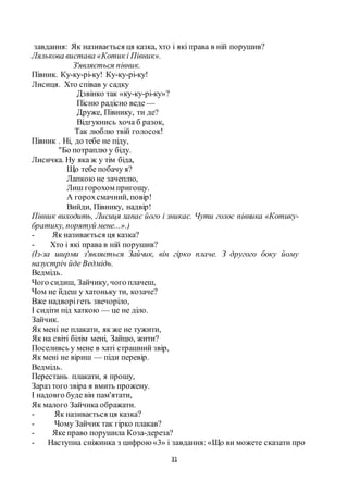 31
завдання: Як називається ця казка, хто і які права в ній порушив?
Лялькова вистава «Котик і Півник».
З'являється півник.
Півник. Ку-ку-рі-ку! Ку-ку-рі-ку!
Лисиця. Хто співав у садку
Дзвінко так «ку-ку-рі-ку»?
Пісню радісно веде —
Друже, Півнику, ти де?
Відгукнись хоча б разок,
Так люблю твій голосок!
Півник . Ні, до тебе не піду,
"Бо потраплю у біду.
Лисичка. Ну яка ж у тім біда,
Що тебе побачу я?
Лапкою не зачеплю,
Лиш горохом пригощу.
А горохсмачний, повір!
Вийди, Півнику, надвір!
Півник виходить, Лисиця хапає його і зникає. Чути голос півника «Котику-
братику, порятуй мене...».)
- Як називається ця казка?
- Хто і які права в ній порушив?
(Із-за ширми з'являється Зайчик, він гірко плаче. З другого боку йому
назустріч йде Ведмідь.
Ведмідь.
Чого сидиш, Зайчику, чого плачеш,
Чом не йдеш у хатоньку ти, козаче?
Вже надворігеть звечоріло,
І сидіти під хаткою — це не діло.
Зайчик.
Як мені не плакати, як же не тужити,
Як на світі білім мені, Зайцю, жити?
Поселивсь у мене в хаті страшний звір,
Як мені не віриш — піди перевір.
Ведмідь.
Перестань плакати, я прошу,
Зараз того звіра я вмить прожену.
І надовго буде він пам'ятати,
Як малого Зайчика ображати.
- Як називається ця казка?
- Чому Зайчик так гірко плакав?
- Яке право порушила Коза-дереза?
- Наступна сніжинка з цифрою«3» і завдання: «Що ви можете сказати про
 