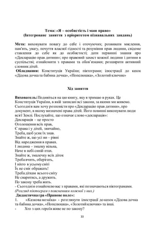 33
Тема: «Я – особистість і маю право»
(Інтегроване заняття з пріоритетом пізнавальних завдань)
Мета: виховувати повагу до себе і оточуючих; розвивати мислення,
пам'ять, увагу, почуття власної гідності та розуміння прав людини, свідоме
ставлення до себе як до особистості; дати первинні знання про
«Декларацію прав дитини»; про правовий захист кожної людини і дитини в
суспільстві; ознайомити з правами та обов’язками; розширити активний
словникдітей.
Обладнання: Конституція України; піктограми; ілюстрації до казок
«Дідова дочката бабина дочка», «Попелюшка», «Золотийключик»
Хід заняття
Вихователь:Подивіться на цю книгу, яку я тримаю в руках. Це
Конституція України, в якій записані всі закони, за якими ми живемо.
Сьогоднія вам хочу розповістипро «Декларацію прав дитини», про
документ, в якому визначені права дітей. Його повинні виконувати люди
всієї Землі. Послухайте, що означаєслово «декларація»:
Декларація – це просто
Оголошення всіх прав,
Є права і у дітей, звичайно,
Треба, щоб усяк їх знав.
Знайте ж, що усі ви – рівні
Від народження в правах.
І людина – змалку вільна,
Наче в небі синій птах.
Знайте ж, змалечку всіх діток
Требавчить, оберігать,
І ніхто в усьомусвіті
Їх не сміє ображать!
Требадіткам всього світу
Не сваритись, а дружить.
По закону треба жить.
- Сьогоднія ознайомлювас з правами, які позначаються піктограмами.
(Розгляд піктограмз поясненням кожної з них.)
Дидактичнагра «Правове поле»:
1. «Казковамозаїка» - розглянути ілюстрації до казок «Дідова дочка
та бабина дочка», «Попелюшка», «Золотийключик» та інші.
- Хто з цих героїв живе не по закону?
 
