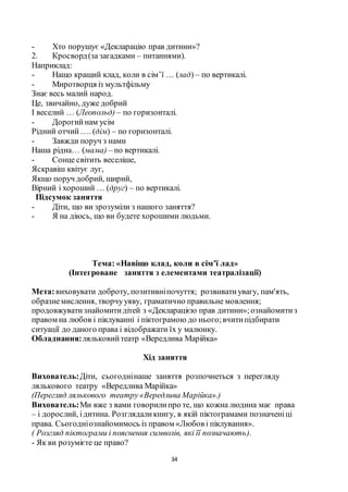 34
- Хто порушує «Декларацію прав дитини»?
2. Кросворд(за загадками – питаннями).
Наприклад:
- Нащо кращий клад, коли в сім’ї … (лад) – по вертикалі.
- Миротворця із мультфільму
Знає весь малий народ.
Це, звичайно, дуже добрий
І веселий … (Леопольд) – по горизонталі.
- Дорогийнам усім
Рідний отчий…. (дім) – по горизонталі.
- Завжди поруч з нами
Наша рідна… (мама) – по вертикалі.
- Сонце світить веселіше,
Яскравіш квітує луг,
Якщо поруч добрий, щирий,
Вірний і хороший … (друг) – по вертикалі.
Підсумок заняття
- Діти, що ви зрозуміли з нашого заняття?
- Я на діюсь, що ви будете хорошими людьми.
Тема: «Навіщо клад, коли в сім’ї лад»
(Інтегроване заняття з елементами театралізації)
Мета:виховувати доброту, позитивніпочуття; розвиватиувагу, пам'ять,
образнемислення, творчууяву, граматично правильне мовлення;
продовжуватизнайомитидітей з «Декларацією прав дитини»;ознайомитиз
правом на любов і піклуванні і піктограмою до нього;вчитипідбирати
ситуації до даного права і відображати їх у малюнку.
Обладнання:ляльковийтеатр «Вередлива Марійка»
Хід заняття
Вихователь:Діти, сьогоднінаше заняття розпочнеться з перегляду
лялькового театру «Вередлива Марійка»
(Перегляд лялькового театру «Вередлива Марійка».)
Вихователь:Ми вже з вами говорилипро те, що кожна людина має права
– і дорослий, ідитина. Розглядаликнигу, в якій піктограмами позначеніці
права. Сьогодніознайомимось із правом «Любов і піклування».
( Розгляд піктограми і пояснення символів, які її позначають).
- Як ви розумієте це право?
 
