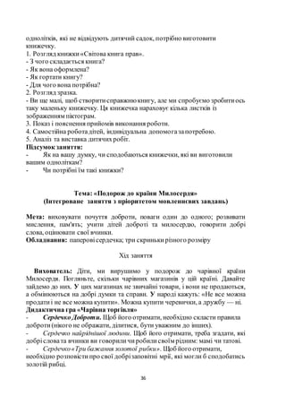 36
однолітків, які не відвідують дитячий садок, потрібно виготовити
книжечку.
1. Розгляд книжки«Світова книга прав».
- З чого складається книга?
- Як вона оформлена?
- Як гортати книгу?
- Для чого вона потрібна?
2. Розгляд зразка.
- Ви ще малі, щоб створитисправжнюкнигу, але ми спробуємо зробитиось
таку маленьку книжечку. Ця книжечка нараховує кілька листків із
зображенням піктограм.
3. Показ і пояснення прийомів виконання роботи.
4. Самостійна роботадітей, індивідуальна допомогазапотребою.
5. Аналіз та виставка дитячихробіт.
Підсумок заняття:
- Як на вашу думку, чи сподобаються книжечки, які ви виготовили
вашим одноліткам?
- Чи потрібні їм такі книжки?
Тема: «Подорож до країни Милосердя»
(Інтегроване заняття з пріоритетом мовленнєвих завдань)
Мета: виховувати почуття доброти, поваги один до одного; розвивати
мислення, пам'ять; учити дітей доброті та милосердю, говорити добрі
слова, оцінювати свої вчинки.
Обладнання: паперовісердечка; три скринькирізного розміру
Хід заняття
Вихователь: Діти, ми вирушимо у подорож до чарівної країни
Милосердя. Погляньте, скільки чарівних магазинів у цій країні. Давайте
зайдемо до них. У цих магазинах не звичайні товари, і вони не продаються,
а обмінюються на добрі думки та справи. У народі кажуть: «Не все можна
продатиі не все можна купити». Можна купити черевички, а дружбу — ні.
Дидактична гра «Чарівна торгівля»
- Сердечко Доброти. Щоб його отримати, необхідно скласти правила
доброти(нікого не ображати, ділитися, бути уважним до інших).
- Сердечко найріднішої людини. Щоб його отримати, треба згадати, які
добрісловата вчинки ви говориличиробилисвоїм рідним: мамі чи татові.
- Сердечко«Три бажання золотої рибки». Щоб його отримати,
необхідно розповістипро свої добрізаповітні мрії, які могли б сподобатись
золотій рибці.
 