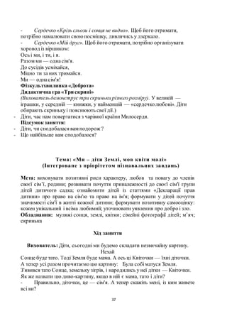 37
- Сердечко«Крізь сльози і сонця не видно». Щоб його отримати,
потрібно намалювати своюпосмішку, дивлячись у дзеркало.
- Сердечко«Мій друг». Щоб його отримати, потрібно організувати
хоровод із віршиком:
Ось і ми, і ти, і я.
Разом ми — однасім'я.
До сусідів усміхайся,
Міцно ти за них тримайся.
Ми — однасім'я!
Фізкультхвилинка «Доброта»
Дидактична гра «Три скрині»
(Вихователь демонструє три скриньки різного розміру). У великій —
іграшки, у середній — книжки, у найменшій — «сердечколюбові». Діти
обирають скринькуі пояснюють свої дії.)
- Діти, час нам повертатися з чарівної країни Милосердя.
Підсумок заняття:
- Діти, чи сподобалася вам подорож ?
- Що найбільше вам сподобалося?
Тема: «Ми – діти Землі, мов квіти малі»
(Інтегроване з пріорітетом пізнавальних завдань)
Мета: виховувати позитивні риси характеру, любов та повагу до членів
своєї сім’ї, родини; розвивати почуття приналежності до своєї сім'ї групи
дітей дитячого садка; ознайомити дітей із статтями «Декларації прав
дитини» про право на сім'ю та право на ім'я; формувати у дітей почуття
значимості сім'ї в житті кожної дитини; формувати позитивну самооцінку:
кожен унікальний і всіма любимий; уточнювати уявлення про добро і зло.
Обладнання: муляжі сонця, землі, квітки; сімейні фотографії дітей; м’яч;
скринька
Хід заняття
Вихователь: Діти, сьогодні ми будемо складати незвичайну картину.
Нехай
Сонце буде тато. ТодіЗемля буде мама. А ось ці Квіточки — їхні діточки.
А тепер усі разом прочитаємо цю картину: Була собіматуся Земля.
З'явився тато Сонце, земельку зігрів, і народились у неї дітки — Квіточки.
Як же назвати цю диво-картину, якщо в ній є мама, тато і діти?
- Правильно, діточки, це — сім'я. А тепер скажіть мені, із ким живете
всі ви?
 