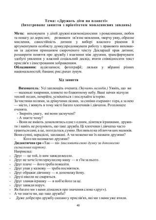 40
Тема: «Дружать діти на планеті»
(Інтегроване заняття з пріотітетом мовленнєвих завдань)
Мета: виховувати у дітей дружні взаємовідносини з ровесниками, любов
та повагу до дорослих; розвивати зв’язне мовлення, творчу уяву, образне
мислення, самостійність дитини у виборі власного рішення й
аргументувати особисту думку;продовжувати роботу з правового вихован-
ня за десятим принципом скороченого тексту Декларації прав дитини;
розширити поняття про дружбу і взаємини між друзями, трансформувати
здобуті уявлення у власний соціальний досвід; вчити співвідносити текст
прислів'я з ілюстрованим зображенням.
Обладнання: аудіозаписи; фотографії; ляльки у вбранні різних
національностей; банани; рис;рахат лукум.
Хід заняття
Вихователь: Усі заплющіть оченята. (Звучить мелодія.) Уявіть, що ви
— маленькі хмаринки, пливете по блакитному небу. Ваші щічки відчули
теплий подих, помрійте, усміхніться і послухайте історію.
За чистими полями, за дрімучими лісами, за синіми озерамиє гора, а за нею
— місто, і живуть в тому місті багато хлопчиків і дівчаток. Розплющте
оченята.
- Зверніть увагу, які вони засмучені?
- А знаєте чому?
- Вони не вміють домовлятись однез одним, ділитися іграшками, дружи-
ти і навіть не розуміють, що таке дружба. Ці хлопчики і дівчатка часто
граються самі, а це, погодьтеся,сумно. Погляньтена обличчя цих малюків.
Вони сумні, нерадісні, заплакані. А чи можемо ми їх назвати друзями?
- Кого ми називаємо друзями?
Дидактична гра «Так — ні» (висловити свою думку за допомогою
сигнальних карток).
Наприклад:
- Друг — це той, із ким завждивесело.
- Друг не хоче їстигеркулесову кашу — я з'їм за нього.
- Друг плаче — його треба пожаліти.
- Друг упав у калюжу — треба посміятися.
- Друг ображаєдівчинку — я допоможуйому.
- Друзі ніколи не сваряться.
- Друг зламав іграшку — я поб'юйого за це.
- Друг завждипоруч.
- Як багато ми з вами дізналися про значення слова «друг»).
- А чи знаєте ви, що таке дружба?
- Дуже добрепро дружбу сказано у прислів'ях, які ми з вами уже вчили.
 