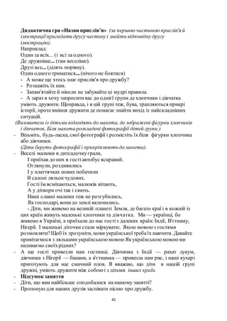 41
Дидактична гра «Назви прислів’я» (за першою частиною прислів'я й
ілюстраціїпригадати другучастинуі знайти відповідну другу
ілюстрацію).
Наприклад:
Один за всіх... (і всі за одного).
Де дружніше... (там веселіше).
Друзі все... (ділять порівну).
Один одного триматися... (нічого не боятися)
- А може ще хтось знає прислів'я про дружбу?
- Розкажіть їх нам.
- Запам'ятайте й ніколи не забувайте ці мудрі правила.
- А зараз я хочу запроситивас до однієї групи де хлопчики і дівчатка
уміють дружити. Щоправда, і в цій групі теж, бува, трапляються прикрі
історії, проте вміння дружити де помагає знайти вихід із найскладніших
ситуацій.
(Вихователь із дітьми підходять до макета, де зображені фігурки хлопчиків
і дівчаток. Біля макета розкладені фотографії дітей групи.)
- Візьміть, будь-ласка, свої фотографії і розмістіть їх біля фігурки хлопчика
або дівчинки.
(Діти беруть фотографії і прикріплюютьдо макета).
- Веселі малюки в дитсадочкуграли,
І приїхав до них в гостіавтобус яскравий.
Оглянули, роздивились
І у платтячках нових побачили
В салоні ляльокчудових.
Гості їм всміхаються, малюків вітають,
А у дітвори очі так і сяють.
Наші славні малюки теж не розгубились,
Як господарі, вонидо землі вклонились.
- Діти, ми живемо на великій планеті Земля, де багато краї і в кожній із
цих країн живуть маленькі хлопчики та дівчатка. Ми — українці, бо
живемо в Україні, а приїхали до нас гостіз далеких країн:Індії, В'єтнаму,
Нігерії. І маленькі діточки стали міркувати:. Якою мовоюз гостями
розмовляти?Щоб їх зрозуміти, мови українськоїтребаїх навчити. Давайте
привітаємося з ляльками українськоюмовоюЯкукраїнськоюмовоюми
називаємо своїхрідних?
- А ще гості привезли нам гостинці. Дівчинка з Індії — рахат лукум,
дівчинка з Нігерії — банани, а в'єтнамка — привезла нам рис, і наші кухарі
приготують для нас смачний плов. Я вважаю, що діти в нашій групі
дружні, уміють дружити між собоюі з дітьми інших країн.
- Підсумок заняття
- Діти, що вам найбільше сподобалося на нашому занятті?
- Пропонуюдля наших друзів заспівати пісню про дружбу.
 
