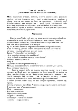 42
Тема: «Я і моє ім’я»
(Комплексне заняття (мовлення, аплікація))
Мета: виховувати чуйність, доброту, почуття взаємоповаги; розвивати
пам'ять, логічне мислення, творчу уяву, зв’язне мовлення; закріпити з
дітьми поняття про право на ім'я, на осмислення ДИТИНОЮ своєї
індивідуальності, яка починається з імені, вчити представляти себе
колективу ровесників; активізувати в мові дітей ніжні й ласкаві слова.
Обладнання: картки з іменами; ілюстрації із мультфільма «Русалочка»;
матеріали для аплікації; аудіозапис.
Хід заняття
Вихователь:Уявіть собі, діти, що ми розучилисьрозмовлятиі вміємо
тільки співати, а нам потрібно познайомитись однез одним. Давайте
пограємо в таке знайомство. Нехай кожен із вас по черзіпроспіває своє
ім'я, а ми потім проспіваємо це ім'я хором.
- Ну ось, малята, ми з вами ще раз познайомилися, почуливаші імена.
П'ять років тому, у ваших батьків народилися маленькі хлопчики та
дівчатка — ви, і тата, і матусі діли вам імена.
Бесіда «Тобіподобається твоєім'я?»
- А чи подобаютьсявам, діти, ваші імена?
- А чи хотіли б ви, щоб вас назвали іншим іменем?
- Які імена вам подобаються?
- Чому?)
Дидактична гра «Чарівний стілець»
- Молодці, як добреви вмієте називати лагідними іменами одне одного.
Етюд «Ім'я шепчуть хвилі»
- Давайте уявимо собі, що нежива природа ожила і хоче з вами
поговорити. Нехай зараз ми опинимось на березі моря. От ми стоїмо на
піску, хвилі налітають на нас. Вони хочуть поговорити з кожним із вас.
Хвилі шепочуть ім'я кожного з вас. Спробуйте спочатку тихенько
послухати, як вас кличуть хвилі, а потім по черзі сказати вголос.
- А тепер давайте уявимо собі, що вас кличуть: Русалочка, Водний цар,
Аріель.
Діти під аудіозапис пісні Юрія Антонова «Море» промовляють своїімена.)
- Я розповім про ім’я кожного з вас :
- Юлія — «кучерява»;
- Катерина — «чиста»;
- Маргарита — «перлина»;
- Андрій — «мужній»;
- Олександр — «захисниклюдей»;
- Микита — «переможець»;
 