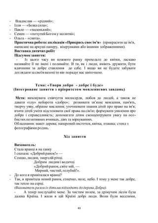 43
- Владислав — «рідний»;
- Ілля — «Божа сила»;
- Павло — «маленький»;
- Семен — «почутийБогом у молитві»;
- Ольга – «свята».
Практична робота:аплікація «Прикрась своєім'я» (прикрасити це ім'я,
написане на аркуші паперу, візерунками або іншими зображеннями).
Виставка дитячихробіт
Підсумок заняття:
- Із цього часу ви кожного ранку приходьте до квітки, ласкаво
називайте її по імені і поливайте. В ти, як і люди, вміють дружити, бути
вдячними за добре ставлення до себе. І якщо ви не будете забувати
доглядатиза своїм вазоніто він порадуєвас квіточкою.
Тема: «Твори добро - добре і буде»
(Інтегроване заняття з пріоритетом мовленнєвих завдань)
Мета: виховувати співчуття милосердя, любов до людей, а також не
давати «злу» побороти «добро»; розвивати зв’язне мовлення, пам'ять,
творчу уяву, образне мислення; уточнювати знання дітей про право на ім'я;
вчити дітей уміти відстоювати свої права на сім'ю; формувати уявлення про
добро і справедливість; допомагати дітям сконцентрувати увагу на осо-
бистих позитивних вчинках, діях та міркуваннях.
Обладнання: макет дерева; паперовийлисточок, квітка, пташка; стенд з
фотографіями родин.
Хід заняття
Вихователь:
Стала вранці я на ґанку
І сказала: «Добрийранок!» —
Сонцю, людям, змерзлій річці.
Добрим людям і водичці
«Добрийранок, світе мій, —
Мирний, чистий, голубий!».
- До кого я привіталася вранці?
- Так, я привітала новий ранок, сонечко, поле, небо. І тому у мене так добре,
так тепло на серці.
(Вихователь разом із дітьми підходить додерева Добра).
- А тепер послухайте мене. За чистим полем, за дрімучим лісом була
далека Країна. І жили в цій Країні добрі люди. Вони були веселими,
 