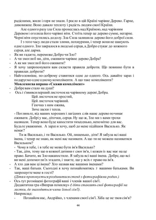 44
радісними, жили і горя не знали. І росло в цій Країні чарівне Дерево. Гарне,
дивовижне. Воно давало теплоту і радість людям своєї Країни.
Але одного разузла Сила пронеслась над Країною, над чарівним
Деревом і оголила його чарівні віти. Стоїть тепер це дерево сумне, негарне.
Чорні віти опустились додолу. Зла Сила залишила дерево його доброї сили.
І з того часу люди стали злими, похмурими, і тепер вонине шанують
одне одного. Зло закралося в людські серця, а Добро стукає до кожного
серця, але дарма.
- Як ви гадаєте, переможе Добро чиЗло?
- А чи змоглиб ви, діти, оживити чарівне дерево Добра?
- А як ми змоглиб його оживити?
- Я хочу запропонувати вам скласти правила доброти. Що повинно бути в
правилах доброти?
- Найголовніше, по-доброму ставитися одне до одного. Ось давайте зараз і
подаруємо однеодномукомпліменти. А що таке компліменти?
Мовленнєва вправа «Скажи комплімент»
- Добревам стало на душі?
- Ось і з'явився перший листочокна чарівному дереві Добра.
Цей листочокне простий,
Цей листочокчарівний.
Гілочка з ним ожива,
Зиче ласки і тепла.
- Погляньте, від ваших хороших і лагідних слів наше дерево починає
оживати. Добріу вас, діточки, серця. Ну що ж, Зло ми з вами трохи
налякали. Тепер воно буде капостити тихесенько, непомітно для вас.
Будьте уважними. А зараз я хочу, щоб до мене підійшов Василько. Як
немає?
Ти ж Василько, і ти Василько. Ой, лишенько, діти! Я забула всі ваші
імена, і тепер не знаю, як мені вас називати. А що ти не можеш називатися
Васильком?
- Чому в тебе, і в тебе не може бути ім'я Василько?
- Так, діти, тому що в кожної дитини є своєім'я, і кожен із вас має на це
право. Бачите, як Зло накапостило. Я забула всі ваші імена. Добре, що всі
ви мені допомоглиїх згадати, і знаєте, що у всіх є право на ім'я.
- А хто дав вам ці імена? Хто назвав вас вашими іменами?
- Так, ваші батьки. Сьогодні я хочу познайомитись З вашими батьками. Ви
запрошуєте мене в гості?
(Дітям пропонується роздивитися стенд з фотографіями родин.)
- Ось тут розміщені фотографії ваші і членів вашої сім'ї.
Дидактична гра «Виправ помилку» ( діти ставлять свої фотографії на
листки, де знаходяться члени їхньої сім'ї).
Наприклад:
- Познайом нас, Андрійко, з членами своєї сім'ї. Хіба це не твоя сім'я?
 