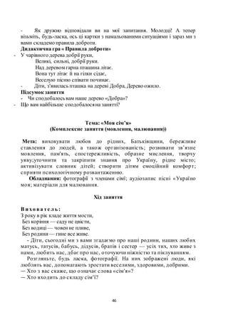 46
- Як дружно відповідали ви на мої запитання. Молодці! А тепер
візьміть, будь-ласка, ось ці картки з намальованими ситуаціями і зараз ми з
вами складемо правила доброти.
Дидактична гра « Правила доброти»
- У чарівного дерева добрії руки,
Великі, сильні, добрії руки.
Над деревом гарна пташина літає.
Вона тут літає й на гілки сідає,
Веселую пісню співати починає.
- Діти, з'явилась пташка на дереві Добра, Дерево ожило.
Підсумок заняття
- Чи сподобалосьвам наше дерево «Добра»?
- Що вам найбільше сподобалосяна занятті?
Тема: «Моя сім’я»
(Комплексне заняття (мовлення, малювання))
Мета: виховувати любов до рідних, Батьківщини, бережливе
ставлення до людей, а також організованість; розвивати зв’язне
мовлення, пам'ять, спостережливість, образне мислення, творчу
уяву;уточнити та закріпити знання про Україну, рідне місто;
активізувати словник дітей; створити дітям емоційний комфорт;
сприяти психологічному розвантаженню.
Обладнання: фотографії з членами сімї; аудіозапис пісні «Україно
моя; матеріали для малювання.
Хід заняття
В и хо ва те л ь :
З року в рік кладе життя мости,
Без коріння — саду не цвісти,
Без водиці — човенне пливе,
Без родини — гине все живе.
- Діти, сьогодні ми з вами згадаємо про наші родини, наших любих
матусь, татусів, бабусь, дідусів, братів і сестер — усіх тих, хто живе з
нами, любить нас, дбає про нас, оточуючи ніжністю та піклуванням.
Розгляньте, будь ласка, фотографії. На них зображені люди, які
люблять вас, допомагають зростати веселими, здоровими, добрими.
— Хто з вас скаже, що означає слова «сім'я»?
— Хто входить до складу сім'ї?
 