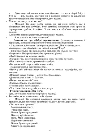 47
- До складу сім'ї входять мама, тато, братики, сестрички, дідусі, бабусі.
Усе це — рід, родина. Сьогодні ми з великою любов'ю та сердечною
теплотою згадуватимемо своїхродичів, свої родини.
- Хто про нас піклується і як саме?
- Молодці! Ви дуже добре знаєте, що всі рідні люблять вас і
піклуються про ваш добробут. Вони сумлінно виконують ваші права на
отримування турботи й любові. У вас також є обов'язки щодо вашої
родини.
- А як же ми повинні ставитися до членів нашої родини?
- А чи кожен із вас чинить саме так?
Дидактична гра «Добрі перетворення» (розглянути малюнки і
відповісти, як можна виправити негативні вчинки на малюнках).
- Слід завждидопомагатиі співчувати дорослим. Діти, а як ви гадаєте:
відвідування хворої бабусі — це добрийвчинок?Чому?
- Ви зрозуміли, що про всіх людей, а особливо про их, слід постійно
піклуватися. Послухайте прислів'я про наших рідних:
«Любо й неньці, як дитина в честі».
«Материн гнів, як весняний сніг: рясно впадета скоро розтане».
«При сонечку— тепло, при матері — добре».
«Батьків не хліб годує, а добреслово дітей».
«На сонце тепло, а біля мами добре».
«Немає у світі цвітіння краще, ніж маківочка, немає ж і роду гідніше, ніж
ненька».
«Поважай батька й матір — скрізь буде благодать».
«Дитина плаче, а мамі — боляче».
«Нащо клад, коли в сім'ї лад»
«Скрізь добре, але вдомакраще».
«Удомай стіни допомагають».
«Хоч і по коліно в воду, аби до свого роду».
Фізкультхвилинка«Моясім’я»
- Діти, а хто бажає розповістипро своюродину?
- Розкажіть, як ви допомагаєте своїм рідним
- Молодці! Ви справжні помічники вдома. Але, на жаль, часто
трапляється, що помічники ненавмисне додають роботидорослим.
- Хто з вас знає про таких?
Маня вимила підлогу,
Утворився океан.
Братик Гриша дуже радий,
Він — у кріслі капітан.
Потім Маня мила посуд —
Перебила склянки всі.
Братик Гриша дуже радий,
Ставить досліди на склі.
 