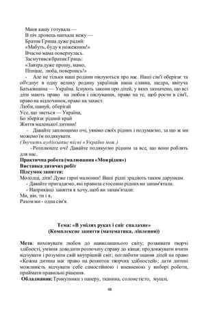 48
Маня кашу готувала —
В піч дровець напхала вежу —
Братик Гриша дуже радий:
«Мабуть, буду я пожежним!»
Вчасно мама повернулась.
Засмутився братикГриць:
«Завтрадуже прошу, мамо,
Пізніше, люба, повернись!»
- Але не тільки наші родини піклуються про нас. Наші сім'ї оберігає та
об'єднує в одну велику родину українців наша славна, щедра, квітуча
Батьківщина — Україна. Існують закони про дітей, у яких зазначено, що всі
діти мають право на любов і піклування, право на те, щоб рости в сім'ї,
право на відпочинок, право на захист.
Люби, шануй, оберігай
Усе, що зветься — Україна,
Бо зберігає рідний край
Життя маленької дитини!
- Давайте заплющимо очі, уявімо своїх рідних і подумаємо, за що ж ми
можемо їм подякувати.
(Звучить аудіозапис пісні «Україно моя.)
-Розплющте очі! Давайте подякуємо рідним за все, що вони роблять
для нас.
Практична робота (малювання«Моярідня»)
Виставка дитячихробіт
Підсумок заняття:
Молодці, діти! Дуже гарні малюнки! Ваші рідні зрадіють таким дарункам.
- Давайте пригадаємо, які правила стосовно ріднихви запам'ятали.
- Наприкінці заняття я хочу, щоб ви запам'ятали:
Ми, він, ти і я,
Разом ми - одна сім'я.
Тема: «В умілих руках і сніг спалахне»
(Комплексне заняття (математика, ліплення))
Мета: виховувати любов до навколишнього світу; розвивати творчі
здібності, уміння доводити розпочату справу до кінця; продовжувати вчити
відчувати і розуміти свій внутрішній світ; поглибити знання дітей на право
«Кожна дитина має право на розвиток творчих здібностей»; дати дитині
можливість відчувати себе самостійною і впевненою у виборі роботи,
приймати правильні рішення.
Обладнання:Трикутники з паперу, тканина, солонетісто, мушлі,
 