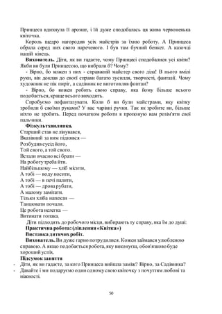 50
Принцеса вдихнула її аромат, і їй дуже сподобалась ця жива червоненька
квіточка.
Король щедро нагородив усіх майстрів за їхню роботу. А Принцеса
обрала серед них свого нареченого. І був там бучний бенкет. А казочці
нашій кінець.
Вихователь. Діти, як ви гадаєте, чому Принцесі сподобалися усі квіти?
Якби ви були Принцесою, що вибрали б? Чому?
- Вірно, бо кожен з них - справжній майстер свого діла! В нього вмілі
руки, він доклав до своєї справи багато зусилля, творчості, фантазії. Чому
художник не пік пиріг, а садівник не виготовляв фонтан?
- Вірно, бо кожен робить свою справу, яка йому більше всього
подобається,краще всього виходить.
Спробуємо пофантазувати. Коли б ви були майстрами, яку квітку
зробили б своїми руками? У вас чарівні ручки. Так як зробите ви, більше
ніхто не зробить. Перед початком роботи я пропоную вам розім'яти свої
пальчики.
Фізкультхвилинка.
Старший став не лінувався,
Вказівний за ним піднявся —
Розбудив сусід його,
Тойсвого, а той свого.
Встали вчасно всі брати —
На роботутреба йти.
Найбільшому — хліб місити,
А тобі — воду носити,
А тобі — в печі палити,
А тобі — дроварубати,
А малому замітати.
Тільки хліба напекли —
Танцювати почали.
Це роботанелегка —
Витинати гопака.
Діти підходять до робочого місця, вибирають ту справу, яка їм до душі:
Практична робота:(ліплення«Квітка»)
Виставка дитячихробіт.
Вихователь.Ви дуже гарно потрудилися. Кожензаймався улюбленою
справою. А якщо подобаєтьсяробота, яку виконуєш, обов'язковобуде
хорошийуспіх.
Підсумок заняття
- Діти, як ви гадаєте, за кого Принцеса вийшла заміж? Вірно, за Садівника?
- Давайте і ми подаруємо одинодномусвоюквіточку з почуттям любові та
ніжності.
 