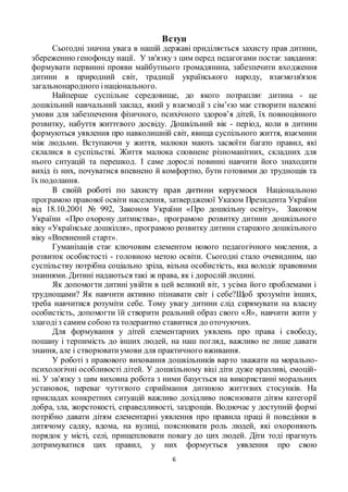 6
Вступ
Сьогодні значна увага в нашій державі приділяється захисту прав дитини,
збереженню генофонду нації. У зв'язку з цим перед педагогами постає завдання:
формувати первинні прояви майбутнього громадянина, забезпечити входження
дитини в природний світ, традиції українського народу, взаємозв'язок
загальнонародного інаціонального.
Найперше суспільне середовище, до якого потрапляє дитина - це
дошкільний навчальний заклад, який у взаємодії з сім’єю має створити належні
умови для забезпечення фізичного, психічного здоров’я дітей, їх повноцінного
розвитку, набуття життєвого досвіду. Дошкільний вік - період, коли в дитини
формуються уявлення про навколишній світ, явища суспільного життя, взаємини
між людьми. Вступаючи у життя, малюки мають засвоїти багато правил, які
склалися в суспільстві. Життя малюка сповнене різноманітних, складних для
нього ситуацій та перешкод. І саме дорослі повинні навчити його знаходити
вихід із них, почуватися впевнено й комфортно, бути готовими до труднощів та
їх подолання.
В своїй роботі по захисту прав дитини керуємося Національною
програмою правової освіти населення, затвердженої Указом Президента України
від 18.10.2001 № 992, Законом України «Про дошкільну освіту», Законом
України «Про охорону дитинства», програмою розвитку дитини дошкільного
віку «Українське дошкілля», програмою розвитку дитини старшого дошкільного
віку «Впевнений старт».
Гуманізація стає ключовим елементом нового педагогічного мислення, а
розвиток особистості - головною метою освіти. Сьогодні стало очевидним, що
суспільству потрібна соціально зріла, вільна особистість, яка володіє правовими
знаннями. Дитині надаються такі ж права, як і дорослій людині.
Як допомогти дитині увійти в цей великий віт, з усіма його проблемами і
труднощами? Як навчити активно пізнавати світ і себе?Щоб зрозуміти інших,
треба навчитися розуміти себе. Тому увагу дитини слід спрямувати на власну
особистість, допомогти їй створити реальний образ свого «Я», навчити жити у
злагодіз самим собоюта толерантно ставитися до оточуючих.
Для формування у дітей елементарних уявлень про права і свободу,
пошану і терпимість до інших людей, на наш погляд, важливо не лише давати
знання, але і створюватиумови для практичного вживання.
У роботі з правового виховання дошкільників варто зважати на морально-
психологічні особливості дітей. У дошкільному віці діти дуже вразливі, емоцій-
ні. У зв'язку з цим виховна робота з ними базується на використанні моральних
установок, переваг чуттєвого сприймання дитиною життєвих стосунків. На
прикладах конкретних ситуацій важливо дохідливо пояснювати дітям категорії
добра, зла, жорстокості, справедливості, заздрощів. Водночас у доступній формі
потрібно давати дітям елементарні уявлення про правила праці й поведінки в
дитячому садку, вдома, на вулиці, пояснювати роль людей, які охороняють
порядок у місті, селі, прищеплювати повагу до цих людей. Діти тоді прагнуть
дотримуватися цих правил, у них формується уявлення про свою
 