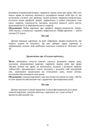 57
розвивати пізнавальний інтерес; закріпити знання дітей про право «Всі діти
мають право на медичну допомогу»; розширити знання дітей про те, що
поліклініка служить для прийому людей різними лікарями-спеціалістами;
уточнити назви професій лікарів, вправлятися в умінні описувати стан
свого здоров'я, самопочуття, настрою, розуміти цінності свого життя,
відповідальності за збереження свого здоров'я.
Обладнання: Набір картинок про професії лікарів-спеціалістів: хірург,
ЛОР, окуліст, стоматолог, терапевт, невропатолог. Набір картинок — життя
дитини (15 штук).
Хід гри
Дитина викладає картинки, на яких зображено лікарів-спеціалістів, що
можуть надати їй допомогу. До них добирає парну картинку із
зображенням дитини, якій необхідна допомога спеціаліста. Пояснює свої
дії.
Дидактична гра «Склади квіточку»
Мета: виховувати почуття власної гідності; розвивати творчу уяву,
мислення, комунікативні навички; закріпити знання дітей про право
«Кожна дитина має право на відпочинок, дозвілля і розвиток творчих
здібностей»; продовжувати вчити, відчувати і розуміти свій внутрішній
світ, отримувати задоволення від оточуючого світу, вчити зв'язно,
послідовно висловлювати свої думки.
Обладнання: сюжетні картинки у вигляді пелюсток квітки на тему: «Як би
я хотів провестисвій вільний час», кружечки з фотокартками дітей.
Хід гри
Дитина викладає в центрі кружечокзі своєюфотокарткою, розглядає
сюжетні картинки, утворюєквіточку з картинок, де і з ким хотіла б
провестисвій вільний час.
 