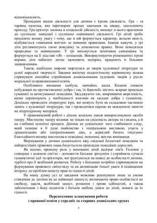 7
відповідальність.
Провідним видом діяльності для дитини є ігрова діяльність. Гра - та
чарівна паличка, яка перетворює процес навчання на цікаву, захоплюючу
пригоду. Гра орієнтує малюка в соціальній дійсності, виховує в нього прагнення
до суспільно значущої і суспільно оцінюваної діяльності. Грі дітей треба
приділяти велику увагу і тому, що в ній формується характер, вольові якості,
відбувається «навчання життю» за певними правилами. Інакше кажучи, у грі
діти регламентують свою поведінку за допомогою правил. Вони поводяться
природньо та невимушено. У грі виховується позитивна самооцінка та
формується на її підставі «Я» - концепція. Використовуючи різноманітні ігрові
вправи, діти набагато легше засвоюють матеріал, працюють із більшим
зацікавленням.
Також, необхідно широко звертатися до творів художньої літератури та
усної народної творчості. Завдяки вмілому педагогічному керівництву можна
спрямувати емоційне сприймання дошкільниками художніх творів у русло
моральної та правовиховної освіти.
Особливого визнання здобула, звичайно, казка. Казкові сюжети
побудовані на протиставленні добра і зла, їх боротьбі, містять яскраві приклади
гуманної та антигуманної поведінки. Засуджуючи зло, викриваючи жорстокість,
казки переконують у необхідності взаємин на засадах добра і гуманізму.
Доцільно проводити літературні ігри, які можуть бути як складовою частиною
занять з художньої літератури, так і проводитися окремо як мовленнєві заняття
на літературному матеріалі.
У правовиховній роботі з дітьми доцільно також використовувати засоби
театру. Мистецтво театру впливає не тільки на свідомість актора та глядача, а й
на глибинні психічні процеси. Дитина не усвідомлює того глибинного сліду,
який залишає в її душі знайомство з театральною виставою, участь у
драматизаціях або театралізованих діях, а дорослий бачить «відгуки»
благодійного впливу мистецтва в поведінці, мовленні, жестах вихованця.
Формування у дитини дошкільного віку свідомої безпечної поведінки та
найпростіших правових знань базується на прикладах поведінки дорослих.
Як відомо, провідну роль у вихованні дітей відіграє сім'я. Головне у
співпраці з кожною сім'єю - допомогти батькам зрозуміти і сприйняти сучасні
гуманістичні ідеї та орієнтири, які ґрунтуються на повазі до особистості дитини,
турботі про її всебічний розвиток. Роботу з батьками потрібно спрямовувати на
формування правового світогляду та на активізацію їхньої уваги й підвищення
інтересу до проблем захисту прав та гідності дітей.
На нашу думку усі ці завдання можливо реалізувати лише за умови
ставлення до дитини як до найвищої цінності, визначаючи право особистості на
свободу, щастя, всебічний захист, розвиток і прояв здібностей, а також
забезпечення з боку педагогів і батьків любові, уваги до дітей, поваги до їх
гідності.
Перспективне планування роботи
з правової освіти у середніх та старших дошкільних групах
 