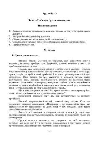 61
Круглий стіл
Тема: «Сім’я простір для насильства»
План проведення
1. Доповідь педагога дошкільного дитячого закладу на тему «Чи треба карати
дитину»?
2. Виступи батьків для обміну досвідом.
3. Обговорення психологічнихситуацій за темою заходу.
4. Ознайомлення батьків з пам’яткою «Покарання дитини: корисніпоради».
5. Підведення підсумків.
Хід заходу
1. Доповідь вихователя.
Шановні батьки! Сьогодні ми зібралися, щоб обговорити одну з
важливих виховних проблем, яка, безумовно, хвилює кожного з нас – це
проблема покарання дитини.
Справді, усім доводиться хвалити і карати своїх малюків. І скільки
існує педагогіка, у тому числі і батьківська (народна), стільки існує й точок зору,
думок, спорів, дискусій з даної проблеми. І не лише про покарання, але й про
заохочення. Одні батьки бояться захвалити і виховати дитину надто
розбещеною, інші, навпаки, використовують похвалу як головний метод
виховання. Частина батьків заперечує покарання, особливо тілесне: вони бояться
подавити в дитині особистість і викликати тим самим цілий ряд негативних
явищ – страх, ненависть до себе та навколишнього світу.
Що ж таке покарання дитини? Які думки існують з цього приводу і які
з них є більш прийнятними для правильного виховання?
Покаранням вважають міру дії, яка застосовується за провину,
проступок.
Відомий американський вчений, дитячий лікар педагог Спок дає
покаранню наступне визначення: «Покарання – це надзвичайна міра, яка
застосовується по відношенню до дітей лише у тих випадках, коли решта
способів виявилися недійсними».
Дискусія про доцільність покарання дитини велася в усі часи, коли
проблема завжди була актуальним виховним питанням і безкінечною темою для
обговорення.
Сучасні педагоги вважають, що покарання, як засіб виховання,
потрібне, але воно має бути розумним, справедливим і зрозумілим дитині;
провинившись, воназавждимає зрозуміти, за що її покарали.
 