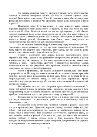 62
Та, нажаль, практика показує, що багато батьків часто припускаються
помилок в питанні покарання дитини. Як батьки зазвичай карають свого
малюка? Вони кричать на дитину, б’ють її, ставлять у куток або дотримуються
філософії позбавлень і заборон. Чи приносять такого роду покарання дитини
користь?
Покарання може бути корисним в тому випадку, якщо дитина
вирішила перевірити межі дозволеного і з’ясувати, до якої межі мама або тато
дозволяють їй дійти. Оскільки малюк ще погано орієнтується у світі, батьки
повинні показувати йому межу, переступати яку не слід. Але якщо дорослі не
спроможні щось заборонити дитині або в чомусь обмежувати її, малюк буде
вимагати їхньої реакції будь-якими способами, іноді зважуючись на
надзвичайнийхід, виводячиїхіз себе своєюповедінкою.
Як же засвоїти батькам мудру і розважливу науку покарання дитини?
Насамперед, варто зрозуміти: до тих пір, поки малюкові не виповниться 2,5
роки, карати або сварити його безглуздо, адже єдине, що він може із цього
запам’ятати, - він поганий, і його ніхто не любить.
Тільки з дворічного віку дитина починає усвідомлювати свою;
окремість від світу, і разом із тим усвідомлює авторство своїх учинків. У цьому
ж віці малюк розуміє, що певні події та вчинки радують оточуючих і вважаються
гарними, а якісь - засмучують, дратують і вважаються поганими. Однак,
незважаючи на те, що розуміння вже прийшло, здатність володіти своєю
поведінкою ще: недостатньо сформувалася.
Часто є природним, що малята молодшого дошкільного віку діють
всупереч батькам. Не тому, що зляться на них або не зважають на них, просто їм
потрібно відчути свою незалежність та їхні межі. Якщо ви почнете їх за це
«переслідувати», то почнете війну, у якій не буде переможців. Краще
намагайтеся перетворити це на гру або поставитися як до прикрої неприємності,
що згодом зникне.
Не забувайте того, що сила покарання мусить відповідати вчинкові. За
один і той самий вчинок не карають двічі. Наприклад, дитина завинила і була
покарана матір’ю, потім дістала прощення; не можна, щоб батько, повернувшись
з роботиі довідавшись про те, що трапилось, зновузауважував їй.
Роз’яснення дитині поганого, що було в її вчинку, має бути основою
усіх видів покарання. Це роз’яснення треба давати в спокійному тоні і не
підвищувати голосу.
Роз’яснення може бути більш чи менш суворим, а різким і голосним
тільки в крайньому разі. Дорослий, караючи дитину, повинен добре володіти
собою. Усі інші види покарання слід зводити до позбавлення дитини тих чи
інших пільг і задоволень. Такі покарання застосовують порівняно рідко, це
«надзвичайна подія» в родині. Слід мати на увазі, що ефект від покарання
щоразу слабшає, у цьому полягає один із його недоліків. Вихователям
доводиться поступово посилювати заходи покарання, і скоро воно сягає ступеня,
коли нервова система дитини травмується.
 