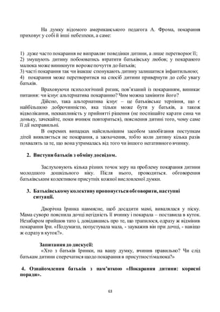 63
На думку відомого американського педагога А. Фрома, покарання
приховує у собій інші небезпеки, а саме:
1) дуже часто покарання не виправляє поведінки дитини, а лише перетворюєїї;
2) змушують дитину побоюватись втратити батьківську любов; у покараного
малюка може виникнути ворожепочуття до батьків;
3) часті покарання так чи інакше спонукають дитину залишатися інфантильною;
4) покарання може перетворитися на спосіб дитини привернути до себе увагу
батьків.
Враховуючи психологічний ризик, пов’язаний із покаранням, виникає
питання: чи існує альтернатива покаранню? Чим можна замінити його?
Дійсно, така альтернатива існує – це батьківське терпіння, що є
найбільшою доброчинністю, яка тільки може бути у батьків, а також
відволікання, неквапливість у прийнятті рішення (не поспішайте карати сина чи
доньку, зачекайте, поки вчинок повториться), пояснення дитині того, чому саме
її дії неправильні.
В окремих випадках найсильнішим засобом запобігання поступкам
дітей виявляється не покарання, а заохочення, тобто коли дитину кілька разів
похвалять за те, що вона утрималась від того чи іншого негативного вчинку.
2. Виступи батьків з обмінудосвідом.
Заслуховують кілька різних точок зору на проблему покарання дитини
молодшого дошкільного віку. Після нього, проводиться. обговорення
батьківським колективом присутніх кожної висловленої думки.
3. Батьківськомуколективупропонуєтьсяобговорити, наступні
ситуації.
Дворічна Іринка навмисне, щоб досадити мамі, вивалялася у піску.
Мама суворо пояснила дочці негідність її вчинку і покарала – поставила в куток.
Незабаром прийшов тато і, довідавшись про те, що трапилося, одразу ж відмінив
покарання Іри. «Подумаєш, попустувала мала, - зауважив він при дочці, - навіщо
ж одразув куток?».
Запитаннядо дискусії:
«Хто з батьків Іринки, на вашу думку, вчинив правильно? Чи слід
батькам дитини сперечатися щодо покарання в присутностімалюка?»
4. Ознайомлення батьків з пам’яткою «Покарання дитини: корисні
поради».
 