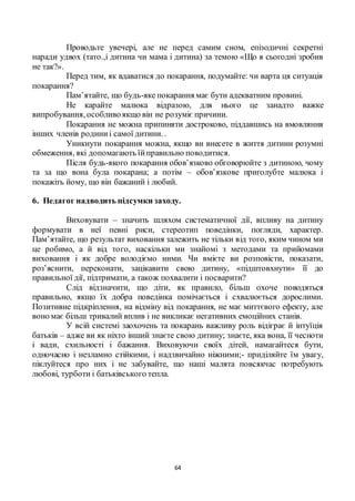 64
Проводьте увечері, але не перед самим сном, епізодичні секретні
наради удвох (тато.,і дитина чи мама і дитина) за темою «Що я сьогодні зробив
не так?».
Перед тим, як вдаватися до покарання, подумайте: чи варта ця ситуація
покарання?
Пам’ятайте, що будь-яке покарання має бути адекватним провині.
Не карайте малюка відразою, для нього це занадто важке
випробування, особливоякщо він не розуміє причини.
Покарання не можна припиняти достроково, піддавшись на вмовляння
інших членів родиниі самої дитини. .
Уникнути покарання можна, якщо ви внесете в життя дитини розумні
обмеження, які допомагають їйправильно поводитися.
Після будь-якого покарання обов’язково обговорюйте з дитиною, чому
та за що вона була покарана; а потім – обов’язкове приголубте малюка і
покажіть йому, що він бажаний і любий.
6. Педагог надводить підсумки заходу.
Виховувати – значить шляхом систематичної дії, впливу на дитину
формувати в неї певні риси, стереотип поведінки, погляди, характер.
Пам’ятайте, що результат виховання залежить не тільки від того, яким чином ми
це робимо, а й від того, наскільки ми знайомі з методами та прийомами
виховання і як добре володіємо ними. Чи вмієте ви розповісти, показати,
роз’яснити, переконати, зацікавити свою дитину, «підштовхнути» її до
правильної дії, підтримати, а також похвалити і посварити?
Слід відзначити, що діти, як правило, більш охоче поводяться
правильно, якщо їх добра поведінка помічається і схвалюється дорослими.
Позитивне підкріплення, на відміну від покарання, не має миттєвого ефекту, але
воно має більш тривалий вплив і не викликає негативних емоційних станів.
У всій системі заохочень та покарань важливу роль відіграє й інтуїція
батьків – адже ви як ніхто інший знаєте свою дитину; знаєте, яка вона, її чесноти
і вади, схильності і бажання. Виховуючи своїх дітей, намагайтеся бути,
одночасно і незламно стійкими, і надзвичайно ніжними;- приділяйте їм увагу,
піклуйтеся про них і не забувайте, що наші малята повсякчас потребують
любові, турботи і батьківського тепла.
 
