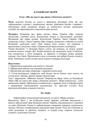 65
БАТЬКІВСЬКІ ЗБОРИ
Тема: «Що ви знаєте про права і обов'язки дитини?»
Мета: залучати батьків до участі у правовому вихованні дітей, яке має
здійснюватись в родині і дошкільному закладі; знайомити батьків з правами і
обов'язками дітей; розвивати інтерес до особистості дитини; аналізувати
ситуації, що характеризують порушення прав дитини.
Матеріал: Конвенція про права дитини; Закон України «Про охорону
дитинства»; альбомні листи, фломастери; витяги із законодавчих документі
(Конвенція про права дитини, Конституція України/ Закон України «Про
дошкільну освіту», Закон України «Про охорону дитинства»; емблеми до статей
Конвенції; аудіозапис пісні «Хай завжди буде сонце»; дві скриньки з
предметами; схематичні знаки; «Енциклопедія прав дитини»; мольберти).
Умови вікторини. У вікторині беруть участь дві команди, до складу кожної
команди входять чотири сім'ї. Кожна команда має придумати назву й емблему.
Гра складається з п'яти конкурсів, за перемогу в конкурсі кожна команда
отримує п'ять балів. Переможцем стане та команда, яка набере більшу кількість
балів. Оцінювати успіхи команд після кожного конкурсубуде журі.
Підготовка:
1. Оформлення запрошень для кожного з батьків.
2. Оформлення емблем для учасників вікторини.
3. Презентація виставки літератури з правової освітидітей.
4. Столи розміщують півкругом, щоб батьки могли бачити одне одного, на
столах вази з квітами, аркуші паперу і фломастери.
Текст запрошення: «Шановні батьки! Запрошуємо Вашу сім'ю на батьківські
збори «Що ви знаєте про права і обов'язки дитини?». Збори відбудуться... (дата
проведення зборів). Пропонуємо ознайомитися з правами дітей за міжнародними
і державними законодавчими документами. За «круглим столом» буде
проведена вікторина за вашою участю.»
Хід зборів
Інформаційне повідомлення вихователя за темою «Права дитини».
Вихователь. Нині, у час розбудови нашої держави, особливо актуальною є
вимога забезпечення прав громадян вільної України, відповідального ставлення
до своїх обов'язків. Одним із найважливіших напрямків співпраці дошкільного
закладу і батьків є попередження порушення прав дитини. Тому від ставлення до
дітей, розуміння їх проблем, інтересів та потреб стану охорони дитинства
залежить доля кожної дитини
 