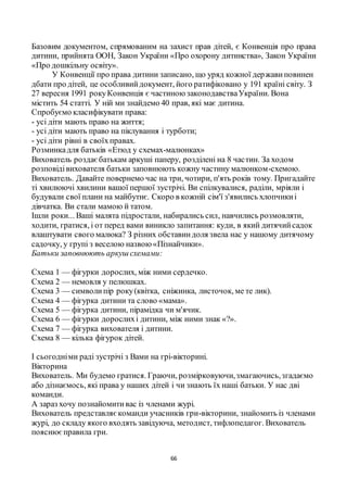66
Базовим документом, спрямованим на захист прав дітей, є Конвенція про права
дитини, прийнята ООН, Закон України «Про охорону дитинства», Закон України
«Про дошкільну освіту».
У Конвенції про права дитини записано, що уряд кожної державиповинен
дбати про дітей, це особливийдокумент, його ратифіковано у 191 країні світу. З
27 вересня 1991 рокуКонвенція є частиноюзаконодавстваУкраїни. Вона
містить 54 статті. У ній ми знайдемо 40 прав, які має дитина.
Спробуємо класифікувати права:
- усі діти мають право на життя;
- усі діти мають право на піклування і турботи;
- усі діти рівні в своїхправах.
Розминкадля батьків «Етюд у схемах-малюнках»
Вихователь роздаєбатькам аркуші паперу, розділені на 8 частин. За ходом
розповідівихователя батьки заповнюють кожну частину малюнком-схемою.
Вихователь. Давайте повернемо час на три, чотири, п'ять років тому. Пригадайте
ті хвилюючі хвилини вашої першої зустрічі. Ви спілкувалися, раділи, мріяли і
будували свої плани на майбутнє. Скоро в кожній сім'ї з'явились хлопчикиі
дівчатка. Ви стали мамою й татом.
Ішли роки... Ваші малята підростали, набирались сил, навчились розмовляти,
ходити, гратися, і от перед вами виникло запитання: куди, в який дитячийсадок
влаштувати свого малюка? З різних обставиндоля звела нас у нашому дитячому
садочку, у групі з веселою назвою«Пізнайчики».
Батьки заповнюють аркуш схемами:
Схема 1 — фігурки дорослих, між ними сердечко.
Схема 2 — немовля у пелюшках.
Схема 3 — символипір року(квітка, сніжинка, листочок, ме те лик).
Схема 4 — фігурка дитини та слово «мама».
Схема 5 — фігурка дитини, пірамідка чи м'ячик.
Схема 6 — фігурки дорослихі дитини, між ними знак «?».
Схема 7 — фігурка вихователя і дитини.
Схема 8 — кілька фігурок дітей.
І сьогодніми раді зустрічі з Вами на грі-вікторині.
Вікторина
Вихователь. Ми будемо гратися. Граючи, розмірковуючи,змагаючись,згадаємо
або дізнаємось, які права у наших дітей і чи знають їх наші батьки. У нас дві
команди.
А зараз хочу познайомитивас із членами журі.
Вихователь представляєкоманди учасників гри-вікторини, знайомить із членами
журі, до складу якого входять завідуюча, методист, тифлопедагог. Вихователь
пояснюєправила гри.
 