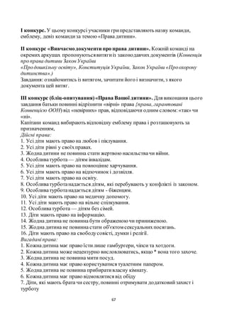67
І конкурс. У цьомуконкурсі учасники грипредставляють назву команди,
емблему, девіз командиза темою «Права дитини».
ІІ конкурс «Вивчаємодокументи про права дитини». Кожній команді на
окремих аркушах пропонуютьсявитягиіз законодавчихдокументів (Конвенція
про права дитини ЗаконУкраїни
«Продошкільну освіту», Конституція України, Закон України «Проохорону
дитинства».)
Завдання: ознайомитись із витягом, зачитати його і визначити, з якого
документа цей витяг.
III конкурс (бліц-опитування)«Права Вашої дитини». Для виконання цього
завдання батьки повинні відрізнити «вірні» права {права, гарантовані
Конвенцією ООН) від «невірних» прав, відповідаючи одним словом:«так» чи
«ні».
Капітани команд вибирають відповідну емблему права і розташовують за
призначенням,
Дійсні права:
1. Усі діти мають право на любов і піклування.
2. Усі діти рівні у своїхправах.
3. Жоднадитини не повинна стати жертвою насильствачи війни.
4. Особливатурбота — дітям інвалідам.
5. Усі діти мають право на повноцінне харчування.
6. Усі діти мають право на відпочинок і дозвілля.
7. Усі діти мають право на освіту.
8. Особливатурботанадається дітям, які перебувають у конфлікті із законом.
9. Особливатурботанадається дітям - біженцям.
10. Усі діти мають право на медичну допомогу.
11. Усі діти мають право на вільне спілкування.
12. Особливатурбота — дітям без сімей.
13. Діти мають право на інформацію.
14. Жодна дитина не повинна бути ображеноючи приниженою.
15. Жодна дитина не повинна стати об'єктом сексуальнихпосягань.
16. Діти мають право на свободусовісті, думки і релігії.
Вигаданіправа:
1. Кожнадитина має право їстилише гамбургери, чіпси та хотдоги.
2. Кожнадитина може нецензурно висловлюватись, якщо * вона того захоче.
3. Жоднадитина не повинна мити посуд.
4. Кожнадитина має право користуватися туалетним папером.
5. Жоднадитина не повинна прибиративласну кімнату.
6. Кожнадитина має право відмовлятися від обіду
7. Діти, які мають брата чи сестру, повинні отримувати додатковийзахист і
турботу
 