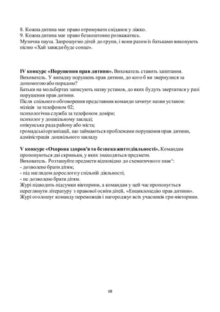 68
8. Кожнадитина має право отримувати сніданок у ліжко.
9. Кожнадитина має право безкоштовно розважатись.
Музична пауза. Запрошуємо дітей до групи, і вони разом із батьками виконують
пісню «Хай завждибуде сонце».
IV конкурс «Порушення прав дитини». Вихователь ставить запитання.
Вихователь. У випадку порушень прав дитини, до кого б ви звернулися за
допомогоюабо порадою?
Батьки на мольбертах записують назву установ, до яких будуть звертатися у разі
порушення прав дитини.
Після спільного обговорення представниккомандизачитує назви установ:
міліція за телефоном 02;
психологічна служба за телефоном довіри;
психолог у дошкільному закладі;
опікунська рада району або міста;
громадськіорганізації, що займаються проблемами порушення прав дитини,
адміністрація дошкільного закладу
V конкурс «Охорона здоров'ята безпекажиттєдіяльності». Командам
пропонуються двіскриньки, у яких знаходяться предмети.
Вихователь. Розташуйте предмети відповідно до схематичного знак^:
- дозволено братидітям;
- під наглядом дорослогоу спільній діяльності;
- не дозволено братидітям.
Журі підводить підсумки вікторини, а командам у цей час пропонується
переглянути літературу з правової освітидітей, «Енциклопедію прав дитини».
Журі оголошує команду переможців і нагороджуєвсіх учасників гри-вікторини.
 