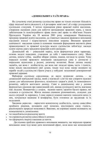 72
«ДОШКІЛЬНЯТА ТА ЇХ ПРАВА»
На сучасному етапі розвитку суспільства право не тільки охоплює більшість
сфер людської життєдіяльності, а й розширює межі своєї дії в міру ускладнення
суспільних стосунків. З метою підвищення рівня правової освіти населення,
створення належних умов для набуття громадянами правових знань, а також
забезпечення їх конституційного права знати свої права та обов’язки Указом
Президента України від 18 жовтня 2001 року затверджено Національну
програму правової освіти населення, де ставиться завдання правового виховання
населення взагалі і підростаючого покоління зокрема. Визнання правової
освіченості населення одним із основних чинників формування високого рівня
правосвідомості та правової культури всього суспільства зобов’язує заклади
освіти значну увагу приділяти правовій освіті громадян.
Дошкільний вік – унікальний період, коли формуються риси характеру,
основи моделі поведінки, ставлення до себе і навколишнього світу. Мала
дитина, неначе губка, жадібно вбирає уміння, знання, погляди та думки. Тому
моральні основи правового виховання закладаються саме в дитинстві у
моральних відносинах у родині, дитячому колективі. Якщо дитина змалку
засвоїть, що вона є особистістю, що вона має людські права, честь і гідність,
може вільно висловлювати свої думки, тільки тоді вона зможе впливати на
перебіг подій у суспільстві і брати участь у побудові незалежної демократичної
правової держави.
Найперше суспільне середовище, до якого потрапляє дитина, – це
дошкільний навчальний заклад, який у взаємодії з сім’єю має створити належні
умови для забезпечення фізичного, психічного здоров’я дітей, їх повноцінного
розвитку, набуття життєвого досвіду. Саме в дошкільному віці у дитини
формуються уявлення про навколишній світ, явища суспільного життя, взаємини
між людьми. Вливаючись у соціум, малюки мають засвоїти багато правил, які
склалися в суспільстві. Життя малюка сповнене різноманітних, складних для
нього ситуацій та перешкод. І саме дорослі повинні навчити знаходити вихід із
них, почуватися впевнено й комфортно, бути готовими до труднощів та їх
подолання.
Завдання дорослих – виростити компетентну особистість, здатну самостійно
приймати рішення, визнавати свої помилки, відстоювати свою гідність,
реалізовувати природні можливості. Важливо, як отримані знання впливають на
компетентність дошкільника:
 чи знадобляться в реальному житті;
 чи сприяють розвиткусамостійностідитини;
 чи сформують творчеставлення до життя.
Дослідники проблем правового виховання вважають, що морально-правове
виховання лише тоді може дати позитивний ефект, коли воно має комплексний
 