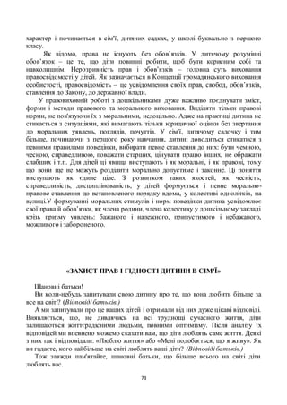 73
характер і починається в сім'ї, дитячих садках, у школі буквально з першого
класу.
Як відомо, права не існують без обов’язків. У дитячому розумінні
обов’язок – це те, що діти повинні робити, щоб бути корисним собі та
навколишнім. Нерозривність прав і обов’язків – головна суть виховання
правосвідомості у дітей. Як зазначається в Концепції громадянського виховання
особистості, правосвідомість – це усвідомлення своїх прав, свобод, обов’язків,
ставлення до Закону, до державної влади.
У правовиховній роботі з дошкільниками дуже важливо поєднувати зміст,
форми і методи правового та морального виховання. Виділяти тільки правові
норми, не пов'язуючи їх з моральними, недоцільно. Адже на практиці дитина не
стикається з ситуаціями, які вимагають тільки юридичної оцінки без звертання
до моральних уявлень, поглядів, почуттів. У сім'ї, дитячому садочку і тим
більше, починаючи з першого року навчання, дитині доводиться стикатися з
певними правилами поведінки, вибирати певне ставлення до них: бути чемною,
чесною, справедливою, поважати старших, цінувати працю інших, не ображати
слабших і т.п. Для дітей ці явища виступають і як моральні, і як правові, тому
що вони ще не можуть розділити морально допустиме і законне. Ці поняття
виступають як єдине ціле. З розвитком таких якостей, як чесність,
справедливість, дисциплінованість, у дітей формується і певне морально-
правове ставлення до встановленого порядку вдома, у колективі однолітків, на
вулиці.У формуванні моральних стимулів і норм поведінки дитина усвідомлює
свої права й обов’язки, як члена родини, члена колективу у дошкільному закладі
крізь призму уявлень: бажаного і належного, припустимого і небажаного,
можливого і забороненого.
«ЗАХИСТ ПРАВ І ГІДНОСТІ ДИТИНИ В СІМ'Ї»
Шановні батьки!
Ви коли-небудь запитували свою дитину про те, що вона любить більше за
все на світі? (Відповідібатьків.)
А ми запитували про це ваших дітей і отримали від них дуже цікаві відповіді.
Виявляється, що, не дивлячись на всі труднощі сучасного життя, діти
залишаються життєрадісними людьми, повними оптимізму. Після аналізу їх
відповідей ми впевнено можемо сказати вам, що діти люблять саме життя. Деякі
з них так і відповідали: «Люблю життя» або «Мені подобається, що я живу». Як
ви гадаєте, кого найбільше на світі люблять ваші діти? (Відповідібатьків.)
Тож завжди пам'ятайте, шановні батьки, що більше всього на світі діти
люблять вас.
 