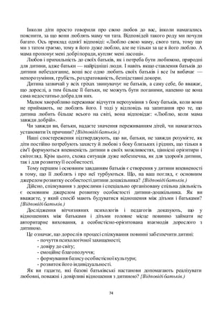 74
Інколи діти просто говорили про свою любов до вас, інколи намагались
пояснити, за що вони люблять маму чи тата. Відповідей такого роду ми почули
багато. Ось приклад однієї відповіді: «Люблю свою маму, свого тата, тому що
ми з татом граємо, тому я його дуже люблю, але не тільки за це я його люблю. А
мама пропонуємені добріпоради, купляє мені ласощі».
Любов і прихильність до своїх батьків, як і потреба бути любимою, природні
для дитини, адже батьки — найрідніші люди. І навіть якщо ставлення батьків до
дитини небездоганне, воші все одно любить своїх батьків і все їм вибачає —
непорозуміння, грубість, роздратованість, безпідставнідокори.
Дитина зазвичай у всіх гріхах звинувачує не батьків, а саму себе, бо вважає,
що дорослі, а тим більше її батьки, не можуть бути поганими, напевно це вона
сама недостатньо добрадля них.
Малюк хворобливо переживає відчуття нерозуміння з боку батьків, коли вони
не приймають, не люблять його. І тоді у відповідь на запитання про те, що
дитина любить більше всього на світі, вона відповідає: «Люблю, коли мама
завжди добрій».
Чи завжди ви, батьки, надаєте значення переживанням дітей, чи намагаєтесь
установити їх причини? {Відповідібатьків.)
Наші спостереження підтверджують, що ви, батьки, не завжди розумієте, як
діти постійно потребують захисту й любові з боку близьких і рідних, що тільки в
сім'ї формуються впевненість дитини в своїх можливостях, ціннісні орієнтири і
світогляд. Крім цього, схожа ситуація дуже небезпечна, як для здоров'я дитини,
так і для розвиткуїї особистості.
Тому першим і основним завданням батьків є створення у дитини впевненості
в тому, що її люблять і про неї турбуються. Що, на ваш погляд, є основним
джерелом розвитку особистостідитини дошкільника? {Відповідібатьків.)
Дійсно, спілкування з дорослими і спеціально організовану спільна діяльність
є основним джерелом розвитку особистості дитини-дошкільника. Як ви
вважаєте, у який спосіб мають будуватися відношення між дітьми і батьками?
{Відповідібатьків.)
Дослідження вітчизняних психологів і педагогів доказують, що у
відношеннях між батьками і дітьми головне місце повинно займати не
авторитарне виховання, а особистісно-орієнтована взаємодія дорослого з
дитиною.
Це означає, що дорослів процесіспілкування повинні забезпечити дитині:
- почуття психологічної захищеності;
- довіру до світу;
- емоційне благополуччя;
- формування базисуособистісноїкультури;
- розвитокйого індивідуальності.
Як ви гадаєте, які базові батьківські настанови допомагають реалізувати
любовні, поважні і довірливі відношення з дитиною? {Відповідібатьків.)
 