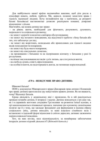 75
Для майбутнього нашої країни надзвичайно важливо, щоб діти росли в
атмосфері поваги, любові, турботи. Ми, дорослі, повинні захистити права і
гідність маленької людини. Хочу познайомити вас з пам'яткою, де розкриті
базові батьківські настанови/що дозволяє реалізувати поважні, довірливі
відношення з дітьми.
Пам'ятайте, що кожна дитина має право:
- на рівень життя, необхідний для фізичного, розумового, духовного,
морального та соціального розвитку;
- на захист здоров'я тамедично-санітарне обслуговування;
- на захист від поганого поводження, від відсутності турботи з боку батьків або
тих, хто забезпечує догляд;
- на захист від жорстоких, нелюдських або принизливих для гідності людини
видів поводження чипокарання;
- на захист від будь-якого покарання;
- на захист від сексуальних домагань;
- на проживання з батьками та на підтримання контакту з батьками у разі їх
розлучення;
- на вільне висловлювання поглядів з усіх питань, що стосуються життя;
- на свободудумки, совісті, віросповідання;
- на особистежиття, на недоторканість житла, на таємницю кореспонденції.
«ГРА - НЕВІД'ЄМНЕ ПРАВО ДИТИНИ»
Шановні батьки!
ООН у документах Міжнародного права (Декларація прав дитини і Конвенція
про права дитини) проголосила гру невід'ємним правом дитини. Як ви вважаєте,
чому? Відповіді батьків.
Ігрова діяльність у дошкільному віці є провідною, бо в ній реалізуються
провідні потреби дитини, її інтереси і задуми. Дитина поводиться у грі саме так,
як і в справжніх життєвих ситуаціям Гра впливає на розвиток їхньої психіки, в
грі вдосконалюються пізнавальні процеси, значення гри в розвитку дошкільника
полягає ще й у тому, що закладає фундамент для формування в малюка образу
соціального світу, дитина виходить за межі власного сімейного кола і
встановлює в ідеальній формі відносини із світом дорослих, активно засвоюючи
нормисоціальної поведінки.
Хто, на ваш погляд, несе відповідальність за якнайкраще забезпечення
інтересів дитини в ігровій діяльності? (Відповіді батьків.)
 