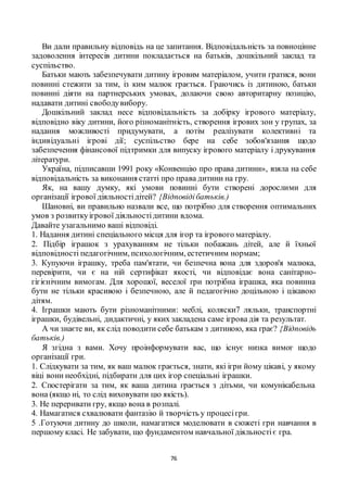 76
Ви дали правильну відповідь на це запитання. Відповідальність за повноцінне
задоволення інтересів дитини покладається на батьків, дошкільний заклад та
суспільство.
Батьки мають забезпечувати дитину ігровим матеріалом, учити гратися, вони
повинні стежити за тим, із ким малюк грається. Граючись із дитиною, батьки
повинні діяти на партнерських умовах, долаючи свою авторитарну позицію,
надавати дитині свободувибору.
Дошкільний заклад несе відповідальність за добірку ігрового матеріалу,
відповідно віку дитини, його різноманітність, створення ігрових зон у групах, за
надання можливості придумувати, а потім реалізувати колективні та
індивідуальні ігрові дії; суспільство бере на себе зобов'язання щодо
забезпечення фінансової підтримки для випуску ігрового матеріалу і друкування
літератури.
Україна, підписавши 1991 року «Конвенцію про права дитини», взяла на себе
відповідальність за виконання статті про права дитини на гру.
Як, на вашу думку, які умови повинні бути створені дорослими для
організації ігрової діяльностідітей? {Відповідібатьків.)
Шановні, ви правильно назвали все, що потрібно для створення оптимальних
умов з розвиткуігрової діяльностідитини вдома.
Давайте узагальнимо ваші відповіді.
1. Надання дитині спеціального місця для ігор та ігрового матеріалу.
2. Підбір іграшок з урахуванням не тільки побажань дітей, але й їхньої
відповідності педагогічним, психологічним, естетичним нормам;
3. Купуючи іграшку, треба пам'ятати, чи безпечна вона для здоров'я малюка,
перевірити, чи є на ній сертифікат якості, чи відповідає вона санітарно-
гігієнічним вимогам. Для хорошої, веселої гри потрібна іграшка, яка повинна
бути не тільки красивою і безпечною, але й педагогічно доцільною і цікавою
дітям.
4. Іграшки мають бути різноманітними: меблі, коляски7 ляльки, транспортні
іграшки, будівельні, дидактичні, у яких закладена саме ігрова дія та результат.
А чи знаєте ви, як слід поводити себе батькам з дитиною, яка грає? {Відповідь
батьків.)
Я згідна з вами. Хочу проінформувати вас, що існує низка вимог щодо
організації гри.
1. Слідкувати за тим, як ваш малюк грається, знати, які ігри йому цікаві, у якому
віці вони необхідні, підбирати для цих ігор спеціальні іграшки.
2. Спостерігати за тим, як ваша дитина грається з дітьми, чи комунікабельна
вона (якщо ні, то слід виховувати цю якість).
3. Не переривати гру, якщо вона в розпалі.
4. Намагатися схвалювати фантазію й творчість у процесігри.
5 .Готуючи дитину до школи, намагатися моделювати в сюжеті гри навчання в
першому класі. Не забувати, що фундаментом навчальної діяльностіє гра.
 
