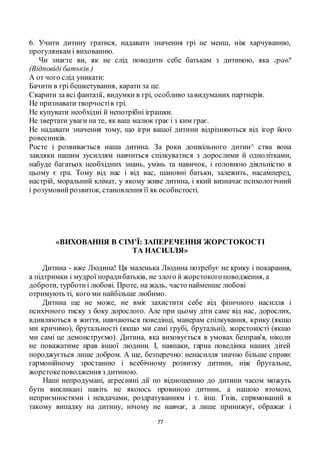 77
6. Учити дитину гратися, надавати значення грі не менш, ніж харчуванню,
прогулянкам і вихованню.
Чи знаєте ви, як не слід поводити себе батькам з дитиною, яка грав?
(Відповіді батьків.)
А от чого слід уникати:
Бачити в грі бешкетування, карати за це.
Сварити за всі фантазії, видумки в грі, особливо завидуманих партнерів.
Не признавати творчостів грі.
Не купувати необхідні й непотрібні іграшки.
Не звертати уваги на те, як ваш малюк грає і з ким грає.
Не надавати значення тому, що ігри вашої дитини відрізняються від ігор його
ровесників.
Росте і розвивається наша дитина. За роки дошкільного дитин^ ства вона
завдяки нашим зусиллям навчиться спілкуватися з дорослими й однолітками,
набуде багатьох необхідних знань, умінь та навичок, і головною діяльністю в
цьому є гра. Тому від нас і від вас, шановні батьки, залежить, насамперед,
настрій, моральний клімат, у якому живе дитина, і який визначає психологічний
і розумовийрозвиток, становлення її як особистості.
«ВИХОВАННЯ В СІМ’Ї: ЗАПЕРЕЧЕННЯ ЖОРСТОКОСТІ
ТА НАСИЛЛЯ»
Дитина - вже Людина! Ця маленька Людина потребує не крику і покарання,
а підтримки і мудрої порадибатьків, не злого й жорстокогоповодження, а
доброти, турботиі любові. Проте, на жаль, часто найменше любові
отримують ті, кого ми найбільше любимо.
Дитина ще не може, не вміє захистити себе від фізичного насилля і
психічного тиску з боку дорослого. Але при цьому діти саме від нас, дорослих,
вдивляються в життя, навчаються поведінці, манерам спілкування, крику (якщо
ми кричимо), брутальності (якщо ми самі грубі, брутальні), жорстокості (якщо
ми самі це демонструємо). Дитина, яка виховується в умовах безправ'я, ніколи
не поважатиме прав іншої людини. І, навпаки, гарна поведінка наших дітей
породжується лише добром. А ще, безперечно: ненасилля значно більше сприяє
гармонійному зростанню і всебічному розвитку дитини, ніж брутальне,
жорстокеповодження з дитиною.
Наші непродумані, агресивні дії по відношенню до дитини часом можуть
бути викликані навіть не якоюсь провиною дитини, а нашою втомою,
неприємностями і невдачами, роздратуванням і т. інш. Гнів, спрямований в
такому випадку на дитину, нічому не навчає, а лише принижує, ображає і
 