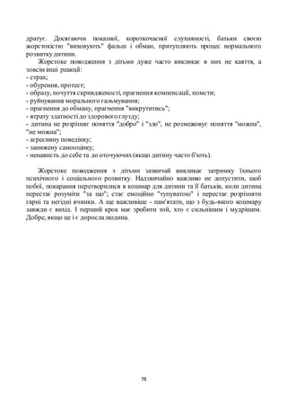 78
дратує. Досягаючи показної, короткочасної слухняності, батьки своєю
жорстокістю "виховують" фальш і обман, притупляють процес нормального
розвиткудитини.
Жорстоке поводження з дітьми дуже часто викликає в них не каяття, а
зовсім інші реакції:
- страх;
- обурення, протест;
- образу, почуття скривдженості, прагнення компенсації, помсти;
- руйнування морального гальмування;
- прагнення до обману, прагнення "викрутитись";
- втрату здатностідо здоровогоглузду;
- дитина не розрізняє поняття "добро" і "зло", не розмежовує поняття "можна",
"не можна";
- агресивну поведінку;
- занижену самооцінку;
- ненависть до себе та до оточуючих(якщо дитину часто б'ють).
Жорстоке поводження з дітьми зазвичай викликає затримку їхнього
психічного і соціального розвитку. Надзвичайно важливо не допустити, щоб
побої, покарання перетворилися в кошмар для дитини та її батьків, коли дитина
перестає розуміти "за що"; стає емоційно "тупуватою" і перестає розрізняти
гарні та негідні вчинки. А ще важливіше - пам'ятати, що з будь-якого кошмару
завжди є вихід. І перший крок має зробити той, хто є сильнішим і мудрішим.
Добре, якщо це і є дорослалюдина.
 