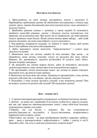 79
Пам'ятки для батьків
1. Прислухайтесь до своєї дитини, постарайтесь почути і зрозуміти її.
Переймайтесь проблемами дитини. Не обов'язково погоджуватись з точкою зору
дитини, проте, завдяки батьківській увазі вона (дитина) відчує свою значимість і
людську гідність.
2. Приймайте рішення спільно з дитиною, а також надайте їй можливість
приймати самостійні рішення: дитина з більшою охотою підчиняється тим
правилам, які встановила сама. При цьому ми не заперечуємо, що певні рішення
можуть приймати лише батьки. Нехай дитина матиме право вибору, - щоб самій
реально відчувати, що може сама обирати з усього можливого.
3. Постарайтесь попередити ситуацію, чи змінити її таким чином, щоб дитині
було б непотрібним поводитисебенеправильно.
4. Дайте можливість дитині відпочити, "переключаючись" з одного виду
діяльності на інший.
5. Вимагаючи щось від дитини, давайте їй чіткі вказівки. При цьому - не
обурюйтесь, якщо дитина, можливо, чогось не зрозуміла або щось забула.
Навпаки, без дратівливості, терпляче роз'яснюйте їй сутність своїх вимог.
Дитина потребуєповторень.
6. Не вимагайте від дитини відразу багато, дайте їй можливість поступово
засвоїтиваші вимоги, адже дитина просто не може робитивсе відразу.
7. Не пред'являйте дитині непосильних вимог: від дитини не можна очікувати
виконання того, що вона не може зробити.
8. Відмовтесь від будь-яких дій зопалу. Зупиніться й проаналізуйте, чому дитина
поводить себесаме так, а не інакше, про що свідчить її вчинок.
9. Подумайте, у чому полягає трудність ситуації, в яку потрапила дитина? Чим
ви можете допомогтидитинів цій ситуації? Як підтримати дитину?
Діти – основа сім’ї.
1. У процесі виховання враховуйте індивідуальні особливостірозвиткудитини.
2. Дитина – це цілий світ, сприймайте її як цілісну особистість, дорослу людину,
яка має свої права (на навчання,відпочинок тощо) і певні обов’язки (вчитися,
дотримуватись правил для учнів).
3.Знайдіть час для бесіди з дитиною. Під час спілкування не
реагуйте бурхливо, не засуджуйте, а будьте тактовними, толерантними у
вираженні своїхсуджень, думок.
4.Пам’ятайте, що дитина – це ваше відображення (грубість породжує грубість,
крик – крик, а взаєморозуміння і доброзичливість – добро і злагоду в сім’ї).
Запитайте себе: „Чи хочу я, щоб моя дитина була схожа на мене?“
 