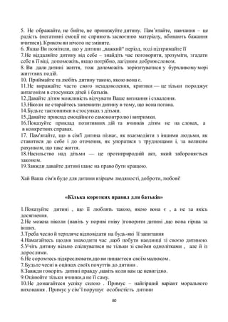 80
5. Не ображайте, не бийте, не принижуйте дитину. Пам’ятайте, навчання – це
радість (негативні емоції не сприяють засвоєнню матеріалу, вбивають бажання
вчитися). Криком ви нічого не зміните.
6. Якщо Ви помітили, що у дитини „важкий“ період, тоді підтримайте її
7.Не віддаляйте дитину від себе – знайдіть час поговорити, зрозуміти, згадати
себе в її віці, допоможіть, якщо потрібно, лагідним добрим словом.
8. Ви дали дитині життя, тож допоможіть зорієнтуватися у бурхливому морі
життєвих подій.
10. Приймайте та любіть дитину такою, якою вона є.
11.Не виражайте часто свого незадоволення, критики — це тільки породжує
антагонізм в стосунках дітей і батьків.
12.Давайте дітям можливість відчувати Ваше визнання і схвалення.
13.Ніколи не старайтесь запевнити дитину в тому, що вона погана.
14.Будьте тактовними в стосунках з дітьми.
15.Давайте приклад емоційного самоконтролюі витримки.
16.Показуйте приклад позитивних дій та вчинків дітям не на словах, а
в конкретних справах.
17. Пам'ятайте, що в сім'ї дитина пізнає, як взаємодіяти з іншими людьми, як
ставитися до себе і до оточення, як упоратися з труднощами і, за великим
рахунком, що таке життя.
18.Насильство над дітьми — це протиприродній акт, який забороняється
законом.
19.Завжди давайте дитині шанс на право бути кращою.
Хай Ваша сім'я буде для дитини взірцем людяності, доброти, любові!
«Кілька коротких правил для батьків»
1.Показуйте дитині , що її люблять такою, якою вона є , а не за якісь
досягнення.
2.Не можна ніколи (навіть у пориві гніву )говорити дитині ,що вона гірша за
інших.
3.Треба чесно й терпляче відповідати на будь-які її запитання
4.Намагайтесь щодня знаходити час ,щоб побути наодинці зі своєю дитиною.
5.Учіть дитину вільно спілкуватися не тільки зі своїми однолітками , але й із
дорослими.
6.Не соромтесь підкреслювати,що ви пишаєтеся своїм малюком .
7.Будьте чесні в оцінках своїхпочуттів до дитини .
8.Завжди говоріть дитині правду ,навіть коли вам це невигідно.
9.Оцінюйте тільки вчинки,а не її саму.
10.Не домагайтеся успіху силою . Примус – найгірший варіант морального
виховання . Примус у сім’ї порушує особистість дитини
 