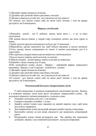 81
11.Визнайте право дитини на помилку .
12.Думайте про дитячий «банк» щасливих спогадів .
13.Дитина ставиться до себе так , як ставляться до неї дорослі.
14.І взагалі, хоч інколи ставте себе на місце своєї дитини, і тоді ви краще
зрозумієте ,як її виховувати .
Поради для батьків
1.Показуйте дитині , що її люблять такою, якою вона є , а не за якісь
досягнення.
2.Не можна ніколи (навіть у пориві гніву )говорити дитині ,що вона гірша за
інших.
3.Треба чесно й терпляче відповідати на будь-які її запитання .
4.Намагайтесь щодня знаходити час ,щоб побути наодинці зі своєю дитиною.
5.Учіть дитину вільно спілкуватися не тільки зі своїми однолітками ,але й із
дорослими.
6.Не соромтесь підкреслювати,що ви пишаєтеся своїм малюком .
7.Будьте чесні в оцінках своїхпочуттів до дитини .
8.Завжди говоріть дитині правду ,навіть коли вам це невигідно.
9.Оцінюйте тільки вчинки,а не її саму.
10.Не домагайтеся успіху силою . Примус – найгірший варіант морального
виховання . Примус у сім’ї порушує особистість дитини.
11.Визнайте право дитини на помилку .
12.Думайте про дитячий«банк» щасливих спогадів .
13.Дитина ставиться до себе так , як ставляться до неї дорослі.
14.І взагалі ,хоч інколи ставте себе на місце своєї дитини ,і тоді ви краще
зрозумієте ,як її виховувати .
Рекомендації батькам гіперактивних дітей
У своїх відносинах із дитиною дотримуйтеся «позитивної моделі». Хваліть
її в кожному випадку ,коли вона цього заслужила ,підкреслюйте успіхи . Це
допоможезміцнити в дитини впевненість у власних силах.
 Уникайте повторень слів «ні» і «не можна».
 Говоріть стримано ,спокійно і м’яко .
 Давайте дитині тільки одне завдання на певний відрізок часу ,щоб вона
могла його завершити.
 Для підкріплення усних інструкцій використовуйтезоровустимуляцію.
 Заохочуйте дитину до всіх видів діяльності ,що вимагають концентрації
уваги.
 Підтримуйте вдома чіткий розпорядок дня . Час прийму їжі, виконання
домашніх завдань і сну повинний відповідати цьому розпорядкові.
 
