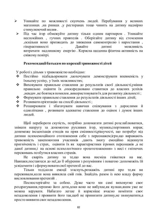 82
 Уникайте по можливості скупчень людей. Перебування у великих
магазинах ,на ринках ,у ресторанах тощо чинить на дитину надмірно
стимулюючий вплив .
 Під час ігор обмежуйте дитину тільки одним партнером . Уникайте
неспокійних , гучних приятелів . Оберігайте дитину від стомлення
,оскільки воно призводить до зниження самоконтролю і наростання ,
гіперактивності . Давайте дитині можливість
витрачати надлишкову енергію . Корисна щоденна фізична активність на
свіжому повітрі.
Рекомендаціїбатькам по корекціїтривожностідітей
У роботіз дітьми з тривожністю необхідно:
 Постійно підбадьорювати ,заохочувати демонструвати впевненість у
їхньомууспіху, у їхніх можливостях;
 Виховувати правильне ставлення до результатів своєї діяльності,уміння
правильно оцінити їх ,опосередковано ставитися до власних успіхів
,невдач ,не боятися помилок,використовуватиїхдля розвиткудіяльності ;
 Формувати правильне ставлення до результатів діяльності інших дітей;
 Розвиватиорієнтацію на спосіб діяльності ;
 Розширювати і збагачувати навички спілкування з дорослими й
однолітками , розвивати адекватне ставлення до оцінок і думок інших
людей.
Щоб перебороти скутість, потрібно допомагати дитині розслаблюватися,
знімати напругу за допомогою рухливих ігор, музики,спортивних вправ;
допоможе інсценізація етюдів на пряв сміливості,рішучості, що потребує від
дитини психоемоційного ототожнення себе з персонажем;ігри,що виражають
тривожність занепокоєння учасників ,дають змогу емоційно відкинути
пригніченість і страх, оцінити їх як характеристики ігрових персонажів ,а не
даної дитини,і на основі психологічного «розототожнення» з носі є гнітючих
переживань позбутися власних страхів.
Не сваріть дитину за те,що вона посміла гніватися на вас.
Навпаки,поставтеся до неї,до її обурення з розумінням і повагою :допоможіть їй
усвідомити і сформулюватисвої претензії до вас.
Тільки тоді,коли емоції згаснуть,розкажіть дитині про те,як ви
переживали,коли вона виявляла свій гнів. Знайдіть разом із нею владу форму
висловлювання претензій .
Поспостерігайте за собою. Дуже часто ми самі виховуємо своє
роздратування,терпимо його доти,доки воно не вибухне,як вулкан,яким уже не
можна керувати. Набагато легше й корисніше вчасно помітити своє
незадоволення і проявити його так,щоб не принизити дитину,не звинуватити,а
просто виявитисвоєнезадоволення.
 