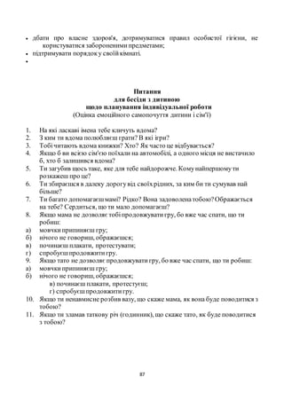 87
 дбати про власне здоров'я, дотримуватися правил особистої гігієни, не
користуватися забороненимипредметами;
 підтримувати порядоку своїйкімнаті.

Питання
для бесіди з дитиною
щодо планування індивідуальної роботи
(Оцінка емоційного самопочуття дитини і сім'ї)
1. На які ласкаві імена тебе кличуть вдома?
2. З ким ти вдома полюбляєш грати? В які ігри?
3. Тобічитають вдома книжки? Хто? Як часто це відбувається?
4. Якщо б ви всією сім'єю поїхали на автомобілі, а одного місця не вистачило
б, хто б залишився вдома?
5. Ти загубив щось таке, яке для тебе найдорожче. Комунайпершомути
розкажеш про це?
6. Ти збираєшся в далеку дорогувід своїхрідних, за ким би ти сумував най
більше?
7. Ти багато допомагаєшмамі? Рідко? Вона задоволенатобою?Ображається
на тебе? Сердиться, що ти мало допомагаєш?
8. Якщо мама не дозволяєтобіпродовжуватигру, бо вже час спати, що ти
робиш:
а) мовчкиприпиняєш гру;
б) нічого не говориш, ображаєшся;
в) починаєш плакати, протестувати;
г) спробуєшпродовжитигру.
9. Якщо тато не дозволяє продовжуватигру, бо вже час спати, що ти робиш:
а) мовчкиприпиняєш гру;
б) нічого не говориш, ображаєшся;
в) починаєш плакати, протестуєш;
г) спробуєшпродовжитигру.
10. Якщо ти ненавмисне розбив вазу, що скаже мама, як вона буде поводитися з
тобою?
11. Якщо ти зламав таткову річ (годинник), що скаже тато, як буде поводитися
з тобою?
 