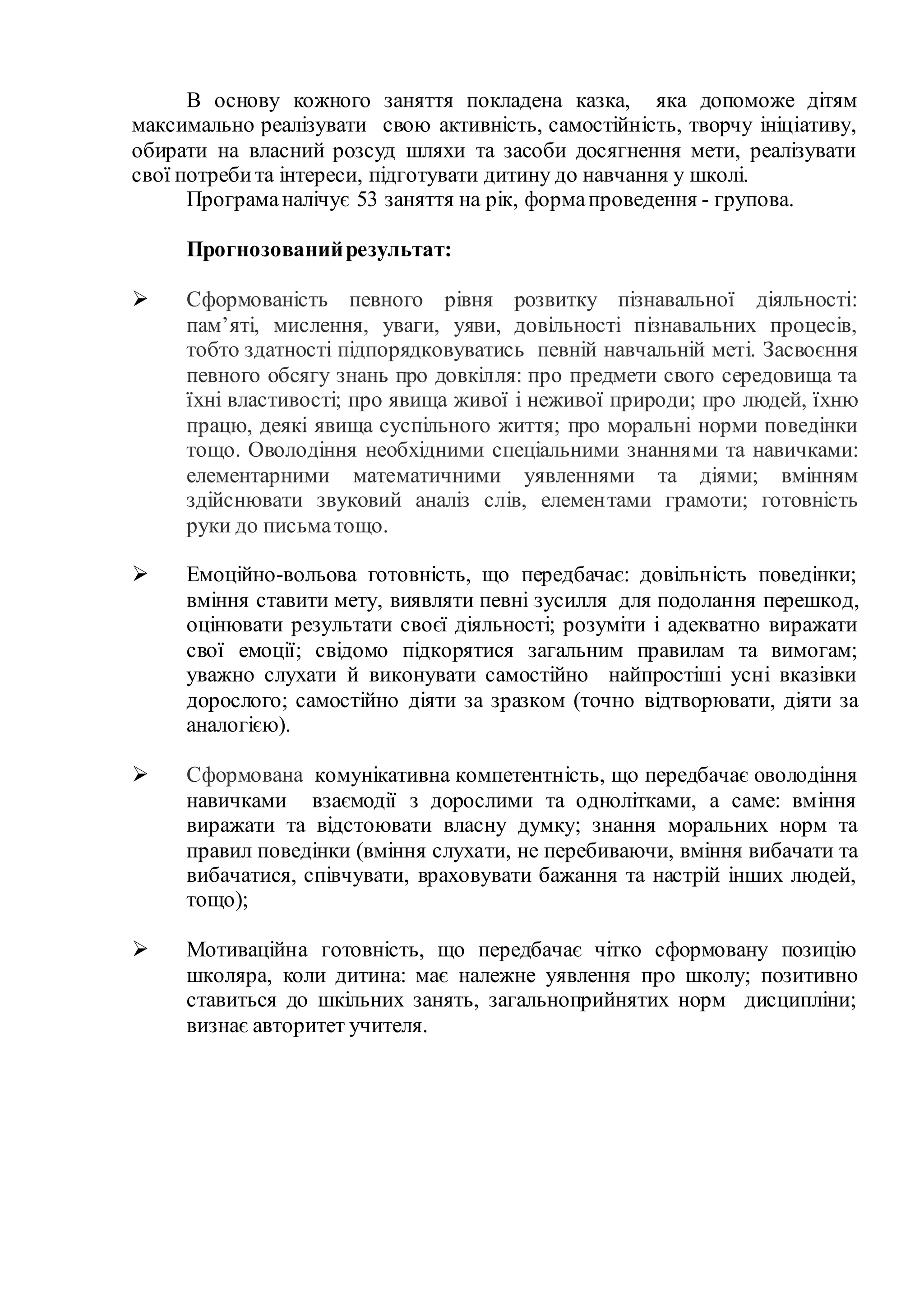 В основу кожного заняття покладена казка, яка допоможе дітям
максимально реалізувати свою активність, самостійність, творчу ініціативу,
обирати на власний розсуд шляхи та засоби досягнення мети, реалізувати
свої потребита інтереси, підготувати дитину до навчання у школі.
Програманалічує 53 заняття на рік, формапроведення - групова.
Прогнозованийрезультат:
 Сформованість певного рівня розвитку пізнавальної діяльності:
пам’яті, мислення, уваги, уяви, довільності пізнавальних процесів,
тобто здатності підпорядковуватись певній навчальній меті. Засвоєння
певного обсягу знань про довкілля: про предмети свого середовища та
їхні властивості; про явища живої і неживої природи; про людей, їхню
працю, деякі явища суспільного життя; про моральні норми поведінки
тощо. Оволодіння необхідними спеціальними знаннями та навичками:
елементарними математичними уявленнями та діями; вмінням
здійснювати звуковий аналіз слів, елементами грамоти; готовність
руки до письматощо.
 Емоційно-вольова готовність, що передбачає: довільність поведінки;
вміння ставити мету, виявляти певні зусилля для подолання перешкод,
оцінювати результати своєї діяльності; розуміти і адекватно виражати
свої емоції; свідомо підкорятися загальним правилам та вимогам;
уважно слухати й виконувати самостійно найпростіші усні вказівки
дорослого; самостійно діяти за зразком (точно відтворювати, діяти за
аналогією).
 Сформована комунікативна компетентність, що передбачає оволодіння
навичками взаємодії з дорослими та однолітками, а саме: вміння
виражати та відстоювати власну думку; знання моральних норм та
правил поведінки (вміння слухати, не перебиваючи, вміння вибачати та
вибачатися, співчувати, враховувати бажання та настрій інших людей,
тощо);
 Мотиваційна готовність, що передбачає чітко сформовану позицію
школяра, коли дитина: має належне уявлення про школу; позитивно
ставиться до шкільних занять, загальноприйнятих норм дисципліни;
визнає авторитет учителя.
 