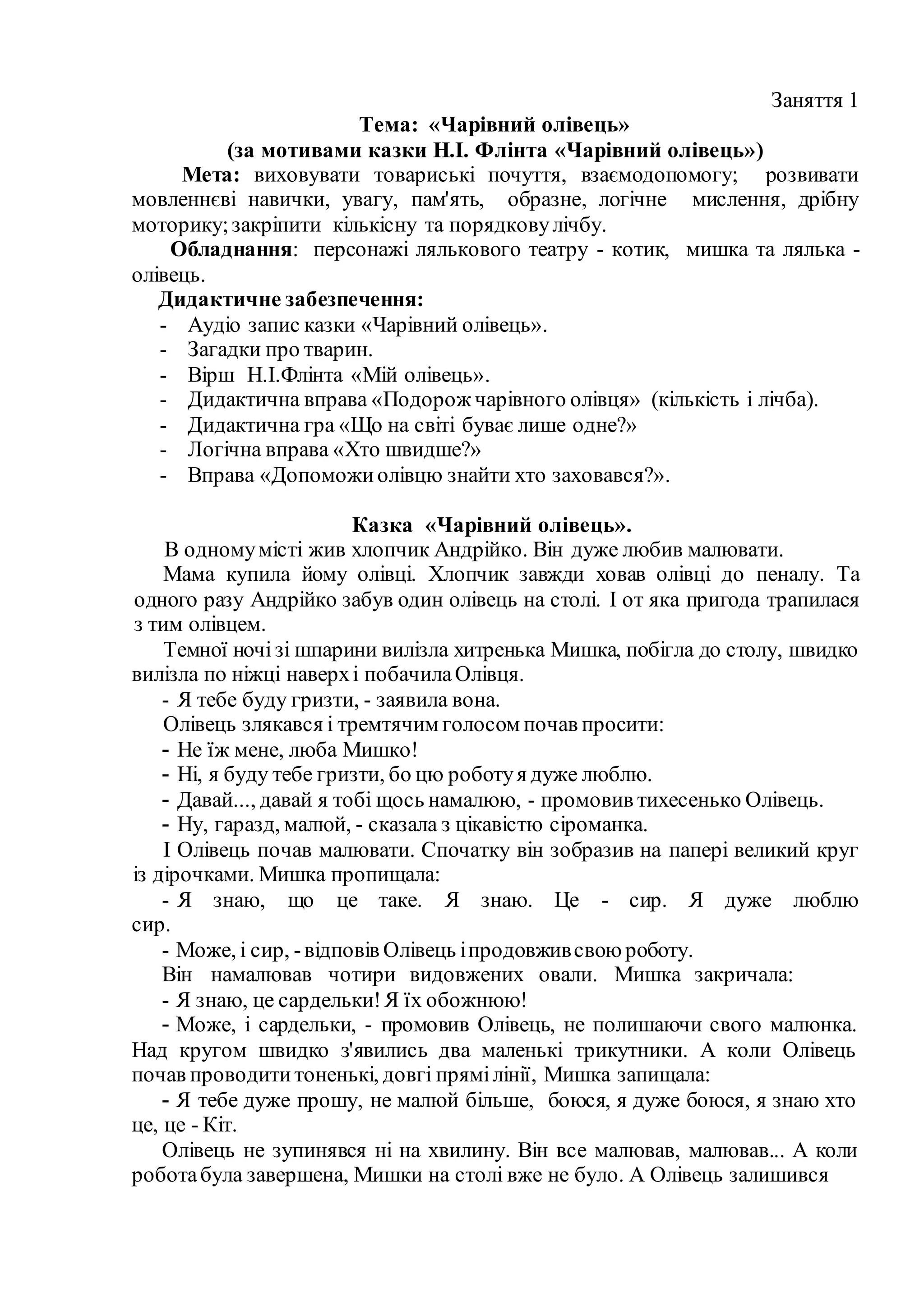 Заняття 1
Тема: «Чарівний олівець»
(за мотивами казки Н.І. Флінта «Чарівний олівець»)
Мета: виховувати товариські почуття, взаємодопомогу; розвивати
мовленнєві навички, увагу, пам'ять, образне, логічне мислення, дрібну
моторику;закріпити кількісну та порядковулічбу.
Обладнання: персонажі лялькового театру - котик, мишка та лялька -
олівець.
Дидактичне забезпечення:
- Аудіо запис казки «Чарівний олівець».
- Загадки про тварин.
- Вірш Н.І.Флінта «Мій олівець».
- Дидактична вправа «Подорож чарівного олівця» (кількість і лічба).
- Дидактична гра «Що на світі буває лише одне?»
- Логічна вправа «Хто швидше?»
- Вправа «Допоможиолівцю знайти хто заховався?».
Казка «Чарівний олівець».
В одномумісті жив хлопчик Андрійко. Він дуже любив малювати.
Мама купила йому олівці. Хлопчик завжди ховав олівці до пеналу. Та
одного разу Андрійко забув один олівець на столі. І от яка пригода трапилася
з тим олівцем.
Темної ночізі шпарини вилізла хитренька Мишка, побігла до столу, швидко
вилізла по ніжці наверхі побачилаОлівця.
- Я тебе буду гризти, - заявила вона.
Олівець злякався і тремтячим голосом почав просити:
- Не їж мене, люба Мишко!
- Ні, я буду тебе гризти, бо цю роботуя дуже люблю.
- Давай..., давай я тобі щось намалюю, - промовив тихесенько Олівець.
- Ну, гаразд, малюй, - сказала з цікавістю сіроманка.
І Олівець почав малювати. Спочатку він зобразив на папері великий круг
із дірочками. Мишка пропищала:
- Я знаю, що це таке. Я знаю. Це - сир. Я дуже люблю
сир.
- Може, і сир, -відповів Олівець іпродовживсвоюроботу.
Він намалював чотири видовжених овали. Мишка закричала:
- Я знаю, це сардельки!Я їх обожнюю!
- Може, і сардельки, - промовив Олівець, не полишаючи свого малюнка.
Над кругом швидко з'явились два маленькі трикутники. А коли Олівець
почав проводититоненькі, довгі прямілінії, Мишка запищала:
- Я тебе дуже прошу, не малюй більше, боюся, я дуже боюся, я знаю хто
це, це - Кіт.
Олівець не зупинявся ні на хвилину. Він все малював, малював... А коли
роботабула завершена, Мишки на столі вже не було. А Олівець залишився
 
