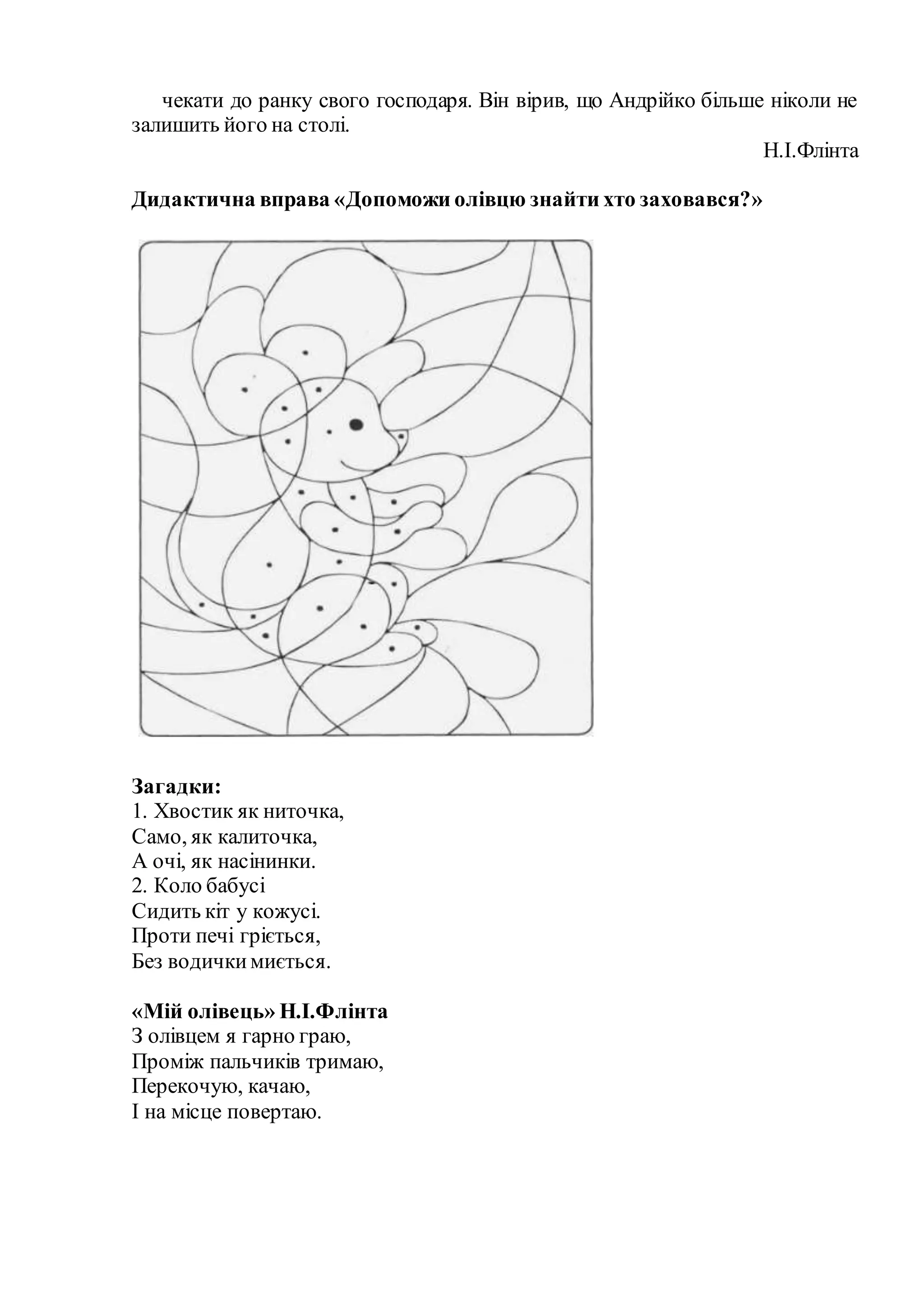 чекати до ранку свого господаря. Він вірив, що Андрійко більше ніколи не
залишить його на столі.
Н.І.Флінта
Дидактична вправа «Допоможи олівцю знайти хто заховався?»
Загадки:
1. Хвостик як ниточка,
Само, як калиточка,
А очі, як насінинки.
2. Коло бабусі
Сидить кіт у кожусі.
Проти печі гріється,
Без водичкимиється.
«Мій олівець» Н.І.Флінта
З олівцем я гарно граю,
Проміж пальчиків тримаю,
Перекочую, качаю,
І на місце повертаю.
 