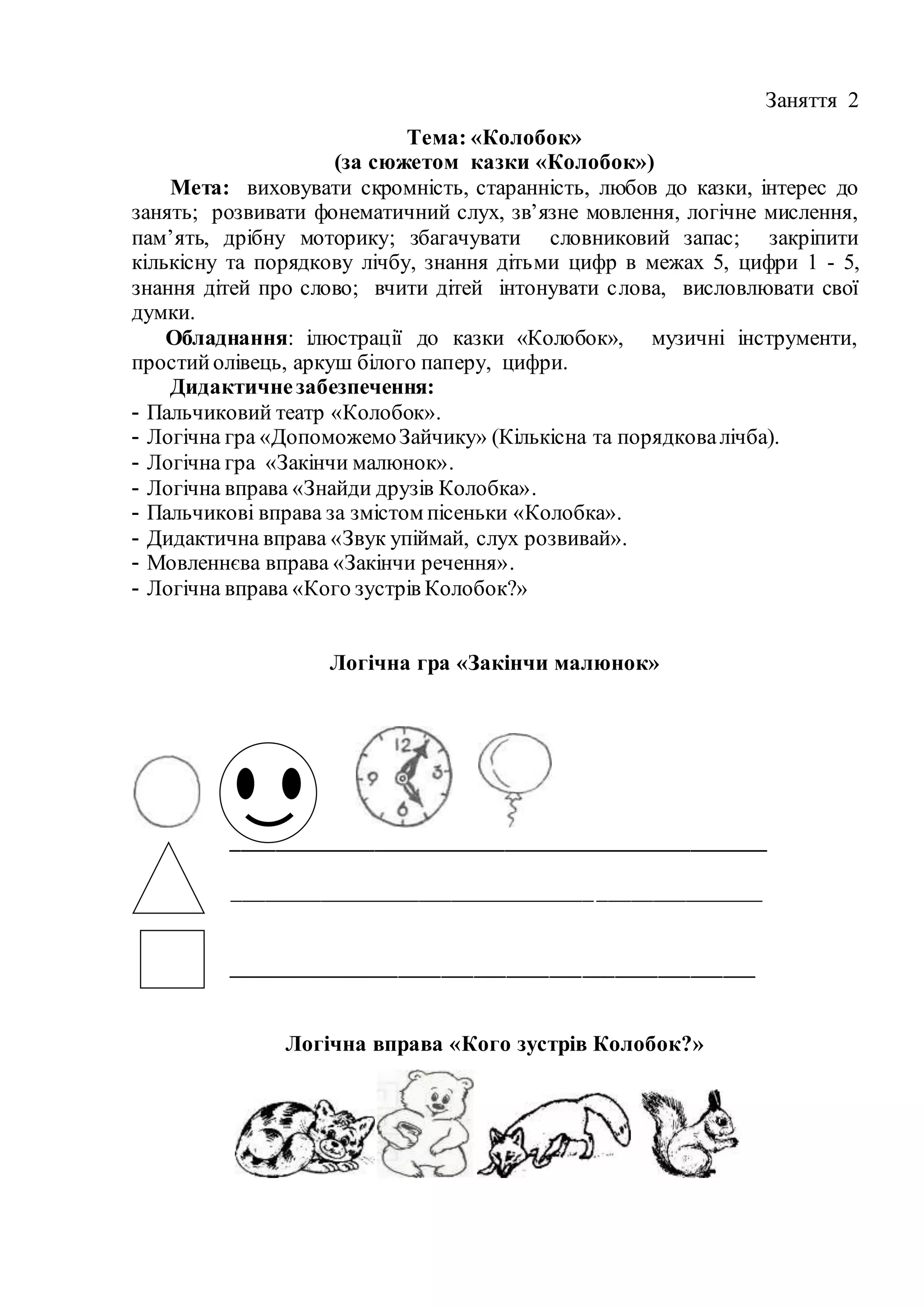 Заняття 2
Тема: «Колобок»
(за сюжетом казки «Колобок»)
Мета: виховувати скромність, старанність, любов до казки, інтерес до
занять; розвивати фонематичний слух, зв’язне мовлення, логічне мислення,
пам’ять, дрібну моторику; збагачувати словниковий запас; закріпити
кількісну та порядкову лічбу, знання дітьми цифр в межах 5, цифри 1 - 5,
знання дітей про слово; вчити дітей інтонувати слова, висловлювати свої
думки.
Обладнання: ілюстрації до казки «Колобок», музичні інструменти,
простийолівець, аркуш білого паперу, цифри.
Дидактичнезабезпечення:
- Пальчиковий театр «Колобок».
- Логічна гра «ДопоможемоЗайчику» (Кількісна та порядковалічба).
- Логічна гра «Закінчи малюнок».
- Логічна вправа «Знайди друзів Колобка».
- Пальчикові вправа за змістом пісеньки «Колобка».
- Дидактична вправа «Звук упіймай, слух розвивай».
- Мовленнєва вправа «Закінчи речення».
- Логічна вправа «Кого зустрів Колобок?»
Логічна гра «Закінчи малюнок»
_________________________________________________
________________________________________________
_________________________________________________
Логічна вправа «Кого зустрів Колобок?»
 